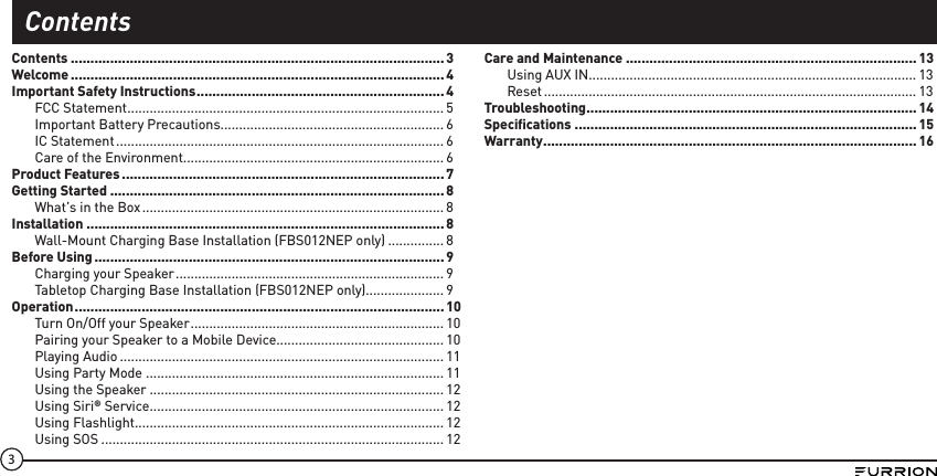 3Contents ............................................................................................... 3Welcome ............................................................................................... 4Important Safety Instructions ...............................................................4FCC Statement .....................................................................................5Important Battery Precautions............................................................ 6IC Statement ........................................................................................ 6Care of the Environment ...................................................................... 6Product Features .................................................................................. 7Getting Started .....................................................................................8What’s in the Box ................................................................................. 8Installation ...........................................................................................8Wall-Mount Charging Base Installation (FBS012NEP only) ............... 8Before Using ......................................................................................... 9Charging your Speaker ........................................................................ 9Tabletop Charging Base Installation (FBS012NEP only)..................... 9Operation ..............................................................................................10Turn On/Off your Speaker .................................................................... 10Pairing your Speaker to a Mobile Device............................................. 10Playing Audio ....................................................................................... 11Using Party Mode ................................................................................ 11Using the Speaker ...............................................................................12Using Siri® Service ............................................................................... 12Using Flashlight ................................................................................... 12Using SOS ............................................................................................ 12Care and Maintenance .......................................................................... 13Using AUX IN........................................................................................ 13Reset .................................................................................................... 13Troubleshooting .................................................................................... 14Speciﬁcations ....................................................................................... 15Warranty ............................................................................................... 16Contents