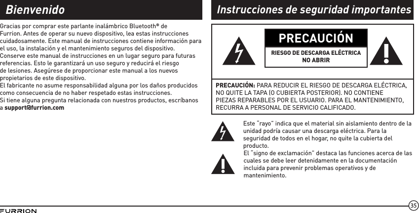 35PRECAUCIÓNRIESGO DE DESCARGA ELÉCTRICANO ABRIRPRECAUCIÓN: PARA REDUCIR EL RIESGO DE DESCARGA ELÉCTRICA, NO QUITE LA TAPA (O CUBIERTA POSTERIOR). NO CONTIENE PIEZAS REPARABLES POR EL USUARIO. PARA EL MANTENIMIENTO, RECURRA A PERSONAL DE SERVICIO CALIFICADO.Este “rayo” indica que el material sin aislamiento dentro de la unidad podría causar una descarga eléctrica. Para la seguridad de todos en el hogar, no quite la cubierta del producto.El “signo de exclamación” destaca las funciones acerca de las cuales se debe leer detenidamente en la documentación incluida para prevenir problemas operativos y de mantenimiento.Gracias por comprar este parlante inalámbrico Bluetooth® de Furrion. Antes de operar su nuevo dispositivo, lea estas instrucciones cuidadosamente. Este manual de instrucciones contiene información para el uso, la instalación y el mantenimiento seguros del dispositivo.Conserve este manual de instrucciones en un lugar seguro para futuras referencias. Esto le garantizará un uso seguro y reducirá el riesgo de lesiones. Asegúrese de proporcionar este manual a los nuevos propietarios de este dispositivo.El fabricante no asume responsabilidad alguna por los daños producidos como consecuencia de no haber respetado estas instrucciones.Si tiene alguna pregunta relacionada con nuestros productos, escríbanos a support@furrion.comBienvenido Instrucciones de seguridad importantes