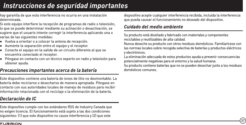 37hay garantía de que esta interferencia no ocurra en una instalación determinada.Si este equipo interﬁere la recepción de programas de radio o televisión, lo que se puede determinar mediante su activación o desactivación, se sugiere que el usuario intente corregir la interferencia aplicando una o varias de las siguientes medidas: ●Vuelva a orientar o a colocar la antena de recepción. ●Aumente la separación entre el equipo y el receptor. ●Conecte el equipo en la salida de un circuito diferente al que se encuentra conectado el receptor. ●Póngase en contacto con un técnico experto en radio y televisión para obtener ayuda.Precauciones importantes acerca de la bateríaEste dispositivo contiene una batería de iones de litio no desmontable. La batería debe reciclarse o desecharse de manera apropiada. Póngase en contacto con sus autoridades locales de manejo de residuos para recibir información relacionada con el reciclaje o la eliminación de la batería.Declaración de ICEste dispositivo cumple con los estándares RSS de Industry Canada que no exigen licencia. El funcionamiento está sujeto a las dos condiciones siguientes: (1) que este dispositivo no cause interferencia y (2) que este dispositivo acepte cualquier interferencia recibida, incluida la interferencia que pueda causar el funcionamiento no deseado del dispositivo.Cuidado del medio ambienteSu producto está diseñado y fabricado con materiales y componentes reciclables y reutilizables de alta calidad.Nunca deseche su producto con otros residuos domésticos. Familiarícese con las normas locales sobre recogida selectiva de baterías y productos eléctricos y electrónicos.La eliminación adecuada de estos productos ayuda a prevenir consecuencias potencialmente negativas para el entorno y la salud humana.Su producto contiene baterías que no se pueden desechar junto a los residuos domésticos comunes.Instrucciones de seguridad importantes