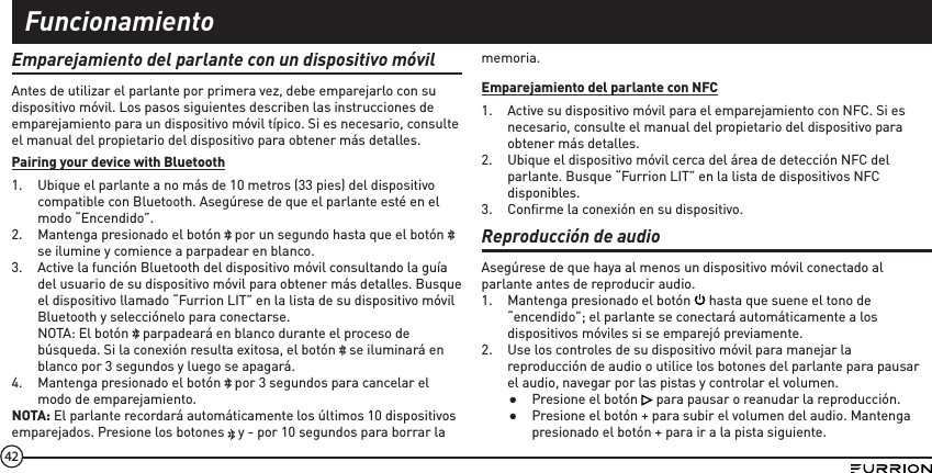 42Emparejamiento del parlante con un dispositivo móvilAntes de utilizar el parlante por primera vez, debe emparejarlo con su dispositivo móvil. Los pasos siguientes describen las instrucciones de emparejamiento para un dispositivo móvil típico. Si es necesario, consulte el manual del propietario del dispositivo para obtener más detalles.Pairing your device with Bluetooth1.  Ubique el parlante a no más de 10 metros (33 pies) del dispositivo compatible con Bluetooth. Asegúrese de que el parlante esté en el modo “Encendido”.2.  Mantenga presionado el botón   por un segundo hasta que el botón   se ilumine y comience a parpadear en blanco.3.  Active la función Bluetooth del dispositivo móvil consultando la guía del usuario de su dispositivo móvil para obtener más detalles. Busque el dispositivo llamado “Furrion LIT” en la lista de su dispositivo móvil Bluetooth y selecciónelo para conectarse. NOTA: El botón   parpadeará en blanco durante el proceso de búsqueda. Si la conexión resulta exitosa, el botón   se iluminará en blanco por 3 segundos y luego se apagará.4.  Mantenga presionado el botón   por 3 segundos para cancelar el modo de emparejamiento.NOTA: El parlante recordará automáticamente los últimos 10 dispositivos emparejados. Presione los botones   y - por 10 segundos para borrar la memoria.Emparejamiento del parlante con NFC1.  Active su dispositivo móvil para el emparejamiento con NFC. Si es necesario, consulte el manual del propietario del dispositivo para obtener más detalles.2.  Ubique el dispositivo móvil cerca del área de detección NFC del parlante. Busque “Furrion LIT” en la lista de dispositivos NFC disponibles.3.  Conﬁrme la conexión en su dispositivo.Reproducción de audioAsegúrese de que haya al menos un dispositivo móvil conectado al parlante antes de reproducir audio. 1.  Mantenga presionado el botón   hasta que suene el tono de “encendido”; el parlante se conectará automáticamente a los dispositivos móviles si se emparejó previamente.2.  Use los controles de su dispositivo móvil para manejar la reproducción de audio o utilice los botones del parlante para pausar el audio, navegar por las pistas y controlar el volumen. ●Presione el botón   para pausar o reanudar la reproducción. ●Presione el botón + para subir el volumen del audio. Mantenga presionado el botón + para ir a la pista siguiente.Funcionamiento