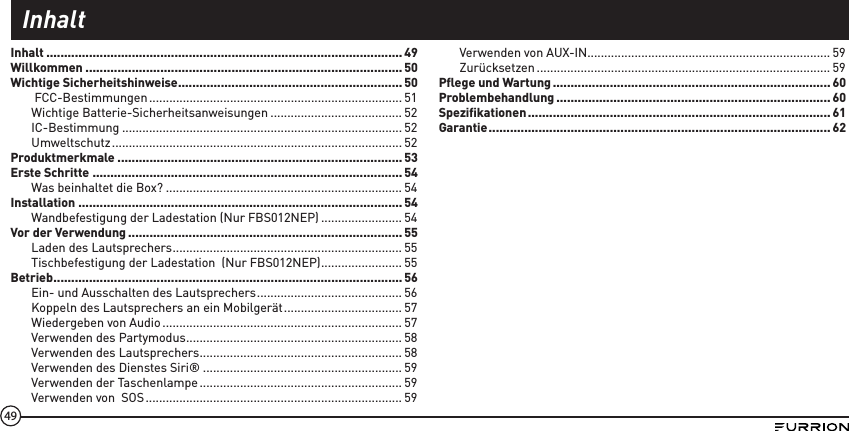 49Inhalt .................................................................................................... 49Willkommen .........................................................................................50Wichtige Sicherheitshinweise ...............................................................50FCC-Bestimmungen ........................................................................... 51Wichtige Batterie-Sicherheitsanweisungen ....................................... 52IC-Bestimmung ................................................................................... 52Umweltschutz ...................................................................................... 52Produktmerkmale ................................................................................53Erste Schritte .......................................................................................54Was beinhaltet die Box? ...................................................................... 54Installation ...........................................................................................54Wandbefestigung der Ladestation (Nur FBS012NEP) ........................ 54Vor der Verwendung ............................................................................. 55Laden des Lautsprechers .................................................................... 55Tischbefestigung der Ladestation  (Nur FBS012NEP) ........................ 55Betrieb .................................................................................................. 56Ein- und Ausschalten des Lautsprechers ........................................... 56Koppeln des Lautsprechers an ein Mobilgerät ................................... 57Wiedergeben von Audio ....................................................................... 57Verwenden des Partymodus ................................................................ 58Verwenden des Lautsprechers ............................................................ 58Verwenden des Dienstes Siri® ........................................................... 59Verwenden der Taschenlampe ............................................................ 59Verwenden von  SOS ............................................................................ 59Verwenden von AUX-IN........................................................................ 59Zurücksetzen ....................................................................................... 59Pﬂege und Wartung .............................................................................. 60Problembehandlung ............................................................................. 60Speziﬁkationen ..................................................................................... 61Garantie ................................................................................................62Inhalt