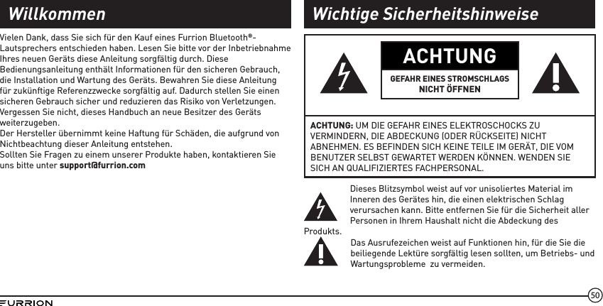 50ACHTUNGGEFAHR EINES STROMSCHLAGSNICHT ÖFFNENACHTUNG: UM DIE GEFAHR EINES ELEKTROSCHOCKS ZU VERMINDERN, DIE ABDECKUNG (ODER RÜCKSEITE) NICHT ABNEHMEN. ES BEFINDEN SICH KEINE TEILE IM GERÄT, DIE VOM BENUTZER SELBST GEWARTET WERDEN KÖNNEN. WENDEN SIE SICH AN QUALIFIZIERTES FACHPERSONAL.Dieses Blitzsymbol weist auf vor unisoliertes Material im Inneren des Gerätes hin, die einen elektrischen Schlag verursachen kann. Bitte entfernen Sie für die Sicherheit aller Personen in Ihrem Haushalt nicht die Abdeckung des Produkts.Das Ausrufezeichen weist auf Funktionen hin, für die Sie die beiliegende Lektüre sorgfältig lesen sollten, um Betriebs- und Wartungsprobleme  zu vermeiden.Vielen Dank, dass Sie sich für den Kauf eines Furrion Bluetooth®-Lautsprechers entschieden haben. Lesen Sie bitte vor der Inbetriebnahme Ihres neuen Geräts diese Anleitung sorgfältig durch. Diese Bedienungsanleitung enthält Informationen für den sicheren Gebrauch, die Installation und Wartung des Geräts. Bewahren Sie diese Anleitung für zukünftige Referenzzwecke sorgfältig auf. Dadurch stellen Sie einen sicheren Gebrauch sicher und reduzieren das Risiko von Verletzungen. Vergessen Sie nicht, dieses Handbuch an neue Besitzer des Geräts weiterzugeben.Der Hersteller übernimmt keine Haftung für Schäden, die aufgrund von Nichtbeachtung dieser Anleitung entstehen.Sollten Sie Fragen zu einem unserer Produkte haben, kontaktieren Sie uns bitte unter support@furrion.comWillkommen Wichtige Sicherheitshinweise