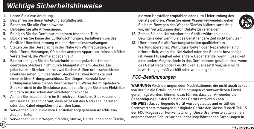 511.  Lesen Sie diese Anleitung.2.  Bewahren Sie diese Anleitung sorgfältig auf.3.  Beachten Sie alle Warnhinweise.4.  Befolgen Sie alle Anweisungen.5.  Reinigen Sie das Gerät nur mit einem trockenen Tuch. 6.  Blockieren Sie keine der Lüftungsöffnungen. Installieren Sie das Gerät in Übereinstimmung mit den Herstelleranweisungen.7.  Stellen Sie das Gerät nicht in der Nähe von Wärmequellen, wie Heizlüftern, Heizungen, Öfen oder anderen Apparaten  (einschließlich Verstärkern), die Wärme abgeben, auf.8.  Beeinträchtigen Sie die Schutzfunktion des polarisierten oder geerdeten Steckers nicht durch Manipulation am Stecker. Ein polarisierter Stecker ist mit zwei ﬂachen Stiften unterschiedlicher Breite versehen. Ein geerdeter Stecker hat zwei Kontakte und einen dritten Erdungsanschluss. Der längere Kontakt bzw. der Erdungsanschluss dienen Ihrer Sicherheit. Wenn der mitgelieferte Stecker nicht in die Steckdose passt, beauftragen Sie einen Elektriker mit dem Austauschen der veralteten Steckdose. 9.  Achten Sie insbesondere im Bereich von Steckern, Steckdosen und am Geräteausgang darauf, dass nicht auf das Netzkabel getreten oder das Kabel eingeklemmt werden kann.10.  Verwenden Sie nur die vom Hersteller angegebenen Anschlüsse/Zubehörteile.11.  Verwenden Sie nur Wagen, Ständer, Stative, Halterungen oder Tische, die vom Hersteller empfohlen oder zum Lieferumfang des Geräts gehören. Wenn Sie einen Wagen verwenden, gehen Sie beim Bewegen des Wagens/Geräts äußerst vorsichtig vor, um Verletzungen durch Unfälle zu vermeiden. 12.  Ziehen Sie den Netzstecker des Geräts während eines Gewitters oder wenn Sie das Gerät längere Zeit nicht benutzen.13.  Überlassen Sie alle Wartungsarbeiten qualiﬁziertem Wartungspersonal. Wartungsarbeiten oder Reparaturen sind erforderlich, wenn das Netzkabel oder der Stecker beschädigt ist, wenn Flüssigkeit oder andere Gegenstände  wenn Flüssigkeit oder andere Gegenstände in das Geräteinnere gefallen sind, wenn das Gerät Regen oder Feuchtigkeit ausgesetzt war, sich nicht erwartungsgemäß verhält oder wenn es gefallen ist. FCC-BestimmungenWARNUNG: Veränderungen oder Modiﬁkationen, die nicht ausdrücklich von der für die Erfüllung der Bedingungen verantwortlichen Partei genehmigt wurden, können dazu führen, dass der Anwender die Genehmigung für den Betrieb des Geräts verlieren kann.HINWEIS: Das vorliegende Gerät wurde getestet und erfüllt die Grenzwertbestimmungen für digitale Geräte der Klasse B nach Teil 15 der FCC-Regeln zur Funkentstörung. Diese Grenzwerte sollen einen angemessenen Schutz vor gesundheitsgefährdenden Strahlungen in Wichtige Sicherheitshinweise