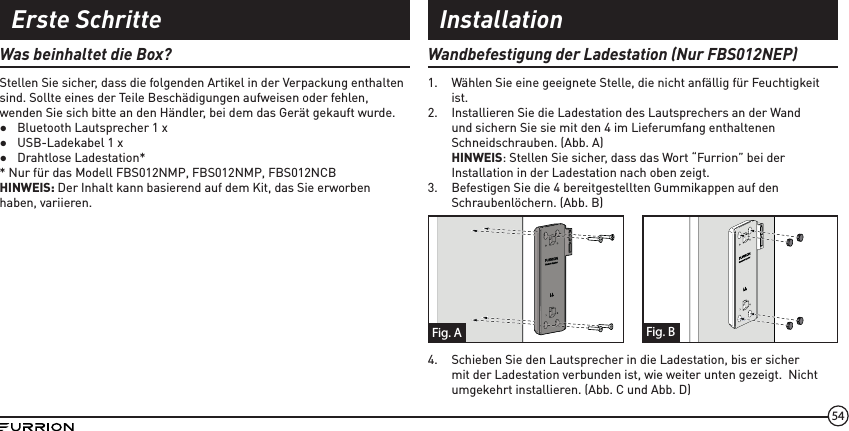 54Was beinhaltet die Box?Stellen Sie sicher, dass die folgenden Artikel in der Verpackung enthalten sind. Sollte eines der Teile Beschädigungen aufweisen oder fehlen, wenden Sie sich bitte an den Händler, bei dem das Gerät gekauft wurde.  ●Bluetooth Lautsprecher 1 x ●USB-Ladekabel 1 x ●Drahtlose Ladestation** Nur für das Modell FBS012NMP, FBS012NMP, FBS012NCBHINWEIS: Der Inhalt kann basierend auf dem Kit, das Sie erworben haben, variieren.Wandbefestigung der Ladestation (Nur FBS012NEP)1.  Wählen Sie eine geeignete Stelle, die nicht anfällig für Feuchtigkeit ist.2.  Installieren Sie die Ladestation des Lautsprechers an der Wand und sichern Sie sie mit den 4 im Lieferumfang enthaltenen Schneidschrauben. (Abb. A)HINWEIS: Stellen Sie sicher, dass das Wort “Furrion” bei der Installation in der Ladestation nach oben zeigt.3.  Befestigen Sie die 4 bereitgestellten Gummikappen auf den Schraubenlöchern. (Abb. B)Fig. BFig. A4.  Schieben Sie den Lautsprecher in die Ladestation, bis er sicher mit der Ladestation verbunden ist, wie weiter unten gezeigt.  Nicht umgekehrt installieren. (Abb. C und Abb. D)Erste Schritte Installation