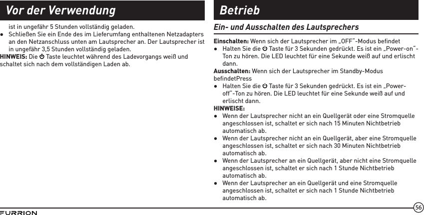 56ist in ungefähr 5 Stunden vollständig geladen. ●Schließen Sie ein Ende des im Lieferumfang enthaltenen Netzadapters an den Netzanschluss unten am Lautsprecher an. Der Lautsprecher ist in ungefähr 3,5 Stunden vollständig geladen.HINWEIS: Die   Taste leuchtet während des Ladevorgangs weiß und schaltet sich nach dem vollständigen Laden ab. Ein- und Ausschalten des LautsprechersEinschalten: Wenn sich der Lautsprecher im „OFF“-Modus beﬁndet ●Halten Sie die   Taste für 3 Sekunden gedrückt. Es ist ein „Power-on“-Ton zu hören. Die LED leuchtet für eine Sekunde weiß auf und erlischt dann.Ausschalten: Wenn sich der Lautsprecher im Standby-Modus beﬁndetPress  ●Halten Sie die   Taste für 3 Sekunden gedrückt. Es ist ein „Power-off“-Ton zu hören. Die LED leuchtet für eine Sekunde weiß auf und erlischt dann.HINWEISE: ●Wenn der Lautsprecher nicht an ein Quellgerät oder eine Stromquelle angeschlossen ist, schaltet er sich nach 15 Minuten Nichtbetrieb automatisch ab. ●Wenn der Lautsprecher nicht an ein Quellgerät, aber eine Stromquelle angeschlossen ist, schaltet er sich nach 30 Minuten Nichtbetrieb automatisch ab. ●Wenn der Lautsprecher an ein Quellgerät, aber nicht eine Stromquelle angeschlossen ist, schaltet er sich nach 1 Stunde Nichtbetrieb automatisch ab. ●Wenn der Lautsprecher an ein Quellgerät und eine Stromquelle angeschlossen ist, schaltet er sich nach 1 Stunde Nichtbetrieb automatisch ab.Vor der Verwendung Betrieb