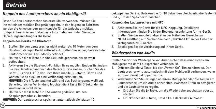 57Koppeln des Lautsprechers an ein MobilgerätBevor Sie den Lautsprecher das erste Mal verwenden, müssen Sie ihn mit einem mobilen Endgerät koppeln. In den folgenden Schritten werden die Anweisungen zum Koppeln für ein typisches mobiles Endgerät beschrieben. Detaillierte Informationen ﬁnden Sie in der Bedienungsanleitung für Ihr Gerät.Koppeln des Geräts mit Bluetooth1.  Stellen Sie den Lautsprecher nicht weiter als 10 Meter von dem Bluetooth-fähigen Gerät entfernt auf. Stellen Sie sicher, dass sich der Lautsprecher im „ON“-Modus beﬁndet.2.  Halten Sie die   Taste für eine Sekunde gedrückt, bis sie weiß auﬂeuchtet.3.  Aktivieren Sie die Bluetooth-Funktion Ihres mobilen Endgeräts, indem Sie das Benutzerhandbuch des Geräts zurate ziehen. Suchen Sie das Gerät „Furrion LIT“ in der Liste Ihres mobile Bluetooth-Geräts und wählen Sie es aus, um eine Verbindung herzustellen. HINWEIS: Die   Taste leuchtet während des Suchvorgangs weiß auf. Bei erfolgreicher Verbindung leuchtet die   Taste für 3 Sekunden in Weiß und erlischt dann.4.  Halten Sie die   Taste für 3 Sekunden gedrückt, um den Kopplungsmodus zu beenden.HINWEIS: Der Lautsprecher speichert automatisch die letzten 10 gekoppelten Geräte. Drücken Sie für 10 Sekunden gleichzeitig die Tasten   und -, um den Speicher zu löschen.Koppeln des Lautsprechers mit NFC1.  Aktivieren Sie Ihr Gerät für die NFC-Kopplung. Detaillierte Informationen ﬁnden Sie in der Bedienungsanleitung für Ihr Gerät. 2.  Stellen Sie das mobile Endgerät in der Nähe des Bereichs zur NFC-Ermittlung auf. Suchen Sie nach „Furrion LIT“ in der Liste der verfügbaren NFC-Geräte.3.  Bestätigen Sie die Verbindung auf Ihrem Gerät.Wiedergeben von AudioStellen Sie vor der Wiedergabe von Audio sicher, dass mindestens ein Mobilgerät mit dem Lautsprecher verbinden ist. 1.  Drücken Sie die   Taste, bis der „Power-On“-Ton zu hören ist. Der Lautsprecher wird automatisch mit dem Mobilgerät verbunden, wenn er zuvor damit gekoppelt wurde.2.  Verwenden Sie Steuerungen an Ihrem Mobilgerät oder die Tasten am Lautsprecher, um ein Audio anzuhalten, zwischen Titeln zu navigieren und die Lautstärke zu regeln. ●Drücken Sie die   Taste, um die Wiedergabe anzuhalten oder zu starten. ●Drücken Sie die + Taste, um die Lautstärke des Audios zu Betrieb