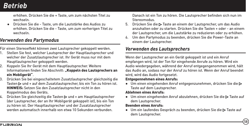 58erhöhen. Drücken Sie die + Taste, um zum nächsten Titel zu wechseln. ●Drücken Sie die - Taste, um die Lautstärke des Audios zu erhöhen. Drücken Sie die - Taste, um zum vorherigen Titel zu wechseln.Verwenden des PartymodusFür einen Stereoeffekt können zwei Lautsprecher gekoppelt werden.1.  Stellen Sie fest, welcher Lautsprecher der Hauptlautsprecher und welcher der Zusatzlautsprecher ist. Ihr Gerät muss nur mit dem Hauptlautsprecher gekoppelt werden.2.  Koppeln Sie Ihr Gerät mit dem Hauptlautsprecher. Weitere Informationen ﬁnden Sie Abschnitt: „Koppeln des Lautsprechers an ein Mobilgerät“.3.  Drücken Sie bei eingeschaltetem Zusatzlautsprecher gleichzeitig die Tasten   und + auf dem Zusatzlautsprecher, bis ein Ton zu hören ist. HINWEIS: Setzen Sie den Zusatzlautsprecher nicht in den Koppelmodus des Geräts.4.  Drücken Sie gleichzeitig die Tasten   und + am Hauptlautsprecher (der Lautsprecher, der an Ihr Mobilgerät gekoppelt ist), bis ein Ton zu hören ist. Der Hauptlautsprecher und der Zusatzlautsprecher werden automatisch innerhalb von etwa 10 Sekunden verbunden.Danach ist ein Ton zu hören. Die Lautsprecher beﬁnden sich nun im Stereomodus.5.  Drücken Sie die   Taste an einem der Lautsprecher, um das Audio anzuhalten oder zu starten. Drücken Sie die Tasten + oder - an einem der Lautsprecher, um die Lautstärke zu reduzieren oder zu erhöhen.6.  Um den Partymodus zu beenden, drücken Sie die Power-Taste an einem der Lautsprecher.Verwenden des LautsprechersWenn der Lautsprecher an ein Gerät gekoppelt ist und ein Anruf empfangen wird, ist der Ton für eingehende Anrufe zu hören. Wird ein Audio wiedergegeben, während der Anruf entgegengenommen wird, hält das Audio an, sodass nur der Anruf zu hören ist. Wenn der Anruf beendet wird, wird das Audio fortgesetzt.Entgegennehmen eines Anrufs: ●Um einen eingehenden Anruf entgegenzunehmen, drücken Sie die   Taste auf dem Lautsprecher.Ablehnen eines Anrufs: ●Um einen eingehenden Anruf abzulehnen, drücken Sie die   Taste auf dem Lautsprecher.Beenden eines Anrufs: ●Um ein laufendes Gespräch zu beenden, drücken Sie die   Taste auf dem Lautsprecher.Betrieb