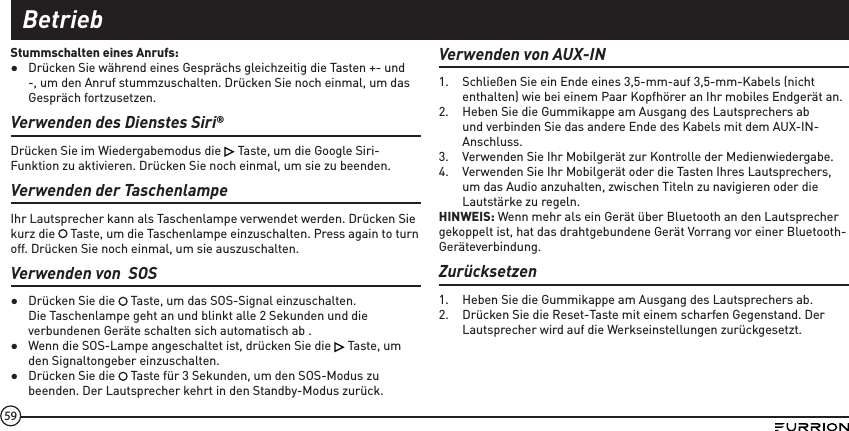 59Stummschalten eines Anrufs: ●Drücken Sie während eines Gesprächs gleichzeitig die Tasten +- und -, um den Anruf stummzuschalten. Drücken Sie noch einmal, um das Gespräch fortzusetzen.Verwenden des Dienstes Siri®Drücken Sie im Wiedergabemodus die   Taste, um die Google Siri-Funktion zu aktivieren. Drücken Sie noch einmal, um sie zu beenden.Verwenden der TaschenlampeIhr Lautsprecher kann als Taschenlampe verwendet werden. Drücken Sie kurz die   Taste, um die Taschenlampe einzuschalten. Press again to turn off. Drücken Sie noch einmal, um sie auszuschalten.Verwenden von  SOS ●Drücken Sie die   Taste, um das SOS-Signal einzuschalten. Die Taschenlampe geht an und blinkt alle 2 Sekunden und die verbundenen Geräte schalten sich automatisch ab . ●Wenn die SOS-Lampe angeschaltet ist, drücken Sie die   Taste, um den Signaltongeber einzuschalten. ●Drücken Sie die   Taste für 3 Sekunden, um den SOS-Modus zu beenden. Der Lautsprecher kehrt in den Standby-Modus zurück.Verwenden von AUX-IN1.  Schließen Sie ein Ende eines 3,5-mm-auf 3,5-mm-Kabels (nicht enthalten) wie bei einem Paar Kopfhörer an Ihr mobiles Endgerät an.2.  Heben Sie die Gummikappe am Ausgang des Lautsprechers ab und verbinden Sie das andere Ende des Kabels mit dem AUX-IN-Anschluss.3.  Verwenden Sie Ihr Mobilgerät zur Kontrolle der Medienwiedergabe.4.  Verwenden Sie Ihr Mobilgerät oder die Tasten Ihres Lautsprechers, um das Audio anzuhalten, zwischen Titeln zu navigieren oder die Lautstärke zu regeln.HINWEIS: Wenn mehr als ein Gerät über Bluetooth an den Lautsprecher gekoppelt ist, hat das drahtgebundene Gerät Vorrang vor einer Bluetooth-Geräteverbindung.Zurücksetzen1.  Heben Sie die Gummikappe am Ausgang des Lautsprechers ab.2.  Drücken Sie die Reset-Taste mit einem scharfen Gegenstand. Der Lautsprecher wird auf die Werkseinstellungen zurückgesetzt.Betrieb