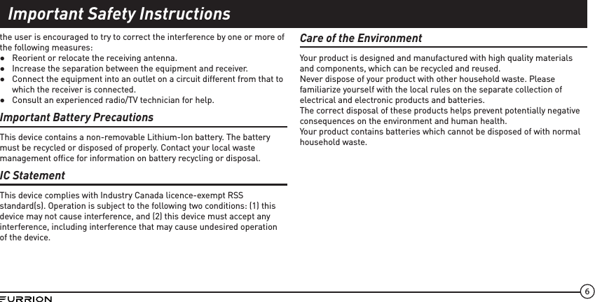 6the user is encouraged to try to correct the interference by one or more of the following measures: ●Reorient or relocate the receiving antenna. ●Increase the separation between the equipment and receiver. ●Connect the equipment into an outlet on a circuit different from that to which the receiver is connected. ●Consult an experienced radio/TV technician for help.Important Battery PrecautionsThis device contains a non-removable Lithium-Ion battery. The battery must be recycled or disposed of properly. Contact your local waste management ofﬁce for information on battery recycling or disposal.IC StatementThis device complies with Industry Canada licence-exempt RSS standard(s). Operation is subject to the following two conditions: (1) this device may not cause interference, and (2) this device must accept any interference, including interference that may cause undesired operation of the device.Care of the EnvironmentYour product is designed and manufactured with high quality materials and components, which can be recycled and reused.Never dispose of your product with other household waste. Please familiarize yourself with the local rules on the separate collection of electrical and electronic products and batteries.The correct disposal of these products helps prevent potentially negative consequences on the environment and human health.Your product contains batteries which cannot be disposed of with normal household waste.Important Safety Instructions