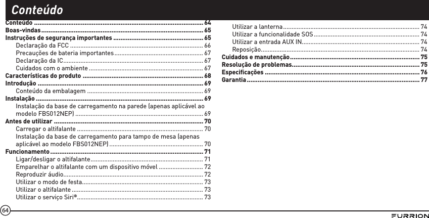 64Conteúdo .............................................................................................. 64Boas-vindas .......................................................................................... 65Instruções de segurança importantes .................................................. 65Declaração da FCC .............................................................................. 66Precauções de bateria importantes .................................................... 67Declaração da IC .................................................................................. 67Cuidados com o ambiente ................................................................... 67Características do produto ...................................................................68Introdução ............................................................................................69Conteúdo da embalagem .................................................................... 69Instalação .............................................................................................69Instalação da base de carregamento na parede (apenas aplicável ao modelo FBS012NEP) ........................................................................... 69Antes de utilizar ................................................................................... 70Carregar o altifalante .......................................................................... 70Instalação da base de carregamento para tampo de mesa (apenas aplicável ao modelo FBS012NEP) ....................................................... 70Funcionamento ..................................................................................... 71Ligar/desligar o altifalante .................................................................. 71Emparelhar o altifalante com um dispositivo móvel .......................... 72Reproduzir áudio.................................................................................. 72Utilizar o modo de festa .......................................................................73Utilizar o altifalante ............................................................................. 73Utilizar o serviço Siri®.......................................................................... 73Utilizar a lanterna ................................................................................ 74Utilizar a funcionalidade SOS .............................................................. 74Utilizar a entrada AUX IN..................................................................... 74Reposição ............................................................................................. 74Cuidados e manutenção ........................................................................75Resolução de problemas.......................................................................75Especiﬁcações ......................................................................................76Garantia ................................................................................................ 77Conteúdo