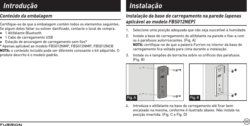 69Conteúdo da embalagemCertiﬁ que-se de que a embalagem contém todos os elementos seguintes. Se algum deles faltar ou estiver daniﬁ cado, contacte o local de compra. ●1 Altifalante Bluetooth ●1 Cabo de carregamento USB ●Estação de ancoragem de carregamento sem ﬁ os** Apenas aplicável ao modelo FBS012NMP, FBS012NMP, FBS012NCBNOTA: o conteúdo incluído pode ser diferente consoante o kit adquirido. O produto descrito é o modelo padrão.Instalação da base de carregamento na parede (apenas aplicável ao modelo FBS012NEP)1.  Selecione uma posição adequada que não seja suscetível à humidade.2.  Instale a base de carregamento do altifalante na parede e ﬁ xe-a com os 4 parafusos autorroscantes. (Fig. A)NOTA: certiﬁ que-se de que a palavra Furrion no interior da base de carregamento ﬁ ca voltada para cima durante a instalação.3.  Instale os 4 tampões de borracha sobre os orifícios dos parafusos. (Fig. B)Fig. BFig. A4.  Introduza o altifalante na base de carregamento até ﬁ car bem encaixado na mesma, conforme é ilustrado abaixo. Não instale na posição invertida. (Fig. C e Fig. D)Introdução Instalação