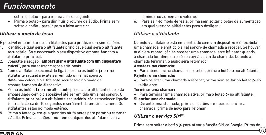 73soltar o botão + para ir para a faixa seguinte. ●Prima o botão - para diminuir o volume de áudio. Prima sem soltar o botão - para ir para a faixa anterior.Utilizar o modo de festaÉ possível emparelhar dois altifalantes para produzir um som estéreo.1.  Identiﬁque qual será o altifalante principal e qual será o altifalante secundário. Só é necessário o seu dispositivo emparelhar com o altifalante principal.2.  Consulte a secção “Emparelhar o altifalante com um dispositivo móvel”, para obter informações adicionais.3.  Com o altifalante secundário ligado, prima os botões   e + no altifalante secundário até ser emitido um sinal sonoro. Nota: não coloque o altifalante secundário no modo de emparelhamento de dispositivo.4.  Prima os botões   e + no altifalante principal (o altifalante que está emparelhado com o dispositivo) até ser emitido um sinal sonoro. O altifalante principal e o altifalante secundário irão estabelecer ligação dentro de cerca de 10 segundos e será emitido um sinal sonoro. Os altifalantes estão no modo estéreo.5.  Prima o botão   em qualquer dos altifalantes para parar ou retomar o áudio. Prima os botões + ou - em qualquer dos altifalantes para diminuir ou aumentar o volume.6.  Para sair do modo de festa, prima sem soltar o botão de alimentação em qualquer dos altifalantes para o desligar.Utilizar o altifalanteQuando o altifalante está emparelhado com um dispositivo e é recebida uma chamada, é emitido o sinal sonoro de chamada a receber. Se houver áudio em reprodução ao receber uma chamada, este irá parar quando a chamada for atendida e só se ouvirá o som da chamada. Quando a chamada terminar, o áudio será retomado.Atender uma chamada: ●Para atender uma chamada a receber, prima o botão   no altifalante.Rejeitar uma chamada: ●Para rejeitar uma chamada a receber, prima sem soltar no botão   do altifalante.Terminar uma chamar: ●Para terminar uma chamada ativa, prima o botão   no altifalante.Silenciar uma chamada: ●Durante uma chamada, prima os botões + e - para silenciar a chamada, prima de novo para retomar.Utilizar o serviço Siri®Prima sem soltar o botão   para ativar a função Siri da Google. Prima de Funcionamento