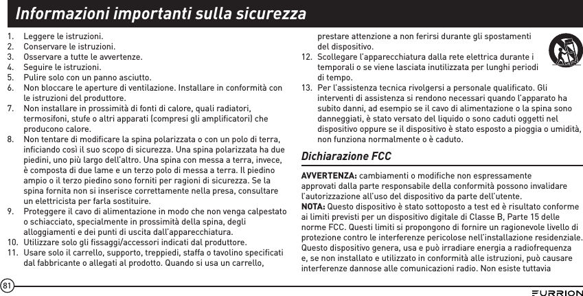 811.  Leggere le istruzioni.2.  Conservare le istruzioni.3.  Osservare a tutte le avvertenze.4.  Seguire le istruzioni.5.  Pulire solo con un panno asciutto.6.  Non bloccare le aperture di ventilazione. Installare in conformità con le istruzioni del produttore.7.  Non installare in prossimità di fonti di calore, quali radiatori, termosifoni, stufe o altri apparati (compresi gli ampliﬁcatori) che producono calore.8.  Non tentare di modiﬁcare la spina polarizzata o con un polo di terra, inﬁciando così il suo scopo di sicurezza. Una spina polarizzata ha due piedini, uno più largo dell’altro. Una spina con messa a terra, invece, è composta di due lame e un terzo polo di messa a terra. Il piedino ampio o il terzo piedino sono forniti per ragioni di sicurezza. Se la spina fornita non si inserisce correttamente nella presa, consultare un elettricista per farla sostituire.9.  Proteggere il cavo di alimentazione in modo che non venga calpestato o schiacciato, specialmente in prossimità della spina, degli alloggiamenti e dei punti di uscita dall’apparecchiatura.10.  Utilizzare solo gli ﬁssaggi/accessori indicati dal produttore.11.  Usare solo il carrello, supporto, treppiedi, staffa o tavolino speciﬁcati dal fabbricante o allegati al prodotto. Quando si usa un carrello, prestare attenzione a non ferirsi durante gli spostamenti del dispositivo. 12.  Scollegare l’apparecchiatura dalla rete elettrica durante i temporali o se viene lasciata inutilizzata per lunghi periodi di tempo. 13.  Per l’assistenza tecnica rivolgersi a personale qualiﬁcato. Gli interventi di assistenza si rendono necessari quando l’apparato ha subito danni, ad esempio se il cavo di alimentazione o la spina sono danneggiati, è stato versato del liquido o sono caduti oggetti nel dispositivo oppure se il dispositivo è stato esposto a pioggia o umidità, non funziona normalmente o è caduto.Dichiarazione FCCAVVERTENZA: cambiamenti o modiﬁche non espressamente approvati dalla parte responsabile della conformità possono invalidare l’autorizzazione all’uso del dispositivo da parte dell’utente.NOTA: Questo dispositivo è stato sottoposto a test ed è risultato conforme ai limiti previsti per un dispositivo digitale di Classe B, Parte 15 delle norme FCC. Questi limiti si propongono di fornire un ragionevole livello di protezione contro le interferenze pericolose nell’installazione residenziale. Questo dispositivo genera, usa e può irradiare energia a radiofrequenza e, se non installato e utilizzato in conformità alle istruzioni, può causare interferenze dannose alle comunicazioni radio. Non esiste tuttavia Informazioni importanti sulla sicurezza