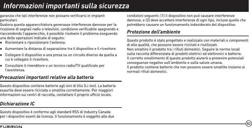 82garanzia che tali interferenze non possano veriﬁcarsi in impianti particolari. Qualora questa apparecchiatura generasse interferenze dannose per la ricezione di segnali radio o televisivi, condizione veriﬁcabile spegnendo e riaccendendo l’apparecchio, è possibile risolvere il problema eseguendo una delle operazioni indicate di seguito: ●Riorientare o riposizionare l’antenna.  ●Aumentare la distanza di separazione tra il dispositivo e il ricevitore.  ●Collegare il dispositivo a una presa su un circuito diverso da quella a cui è collegato il ricevitore. ●Consultare il rivenditore o un tecnico radio/TV qualiﬁcato per l’assistenza.Precauzioni importanti relative alla batteriaQuesto dispositivo contiene batterie agli ioni di litio (Li-Ion). La batteria esaurita deve essere riciclata o smaltita correttamente. Per maggiori informazioni sui centri di raccolta, contattare il proprio ufﬁcio locale.Dichiarazione ICQuesto dispositivo è conforme agli standard RSS di Industry Canada per i dispositivi esenti da licenza. Il funzionamento è soggetto alle due condizioni seguenti: (1) il dispositivo non può causare interferenze dannose, e (2) deve accettare interferenze di ogni tipo, incluse quelle che potrebbero causare un funzionamento indesiderato del dispositivo.Protezione dell’ambienteQuesto prodotto è stato progettato e realizzato con materiali e componenti di alta qualità, che possono essere riciclati e riutilizzati.Non smaltire il prodotto tra i riﬁuti domestici. Seguire le norme locali sulla raccolta differenziata di prodotti elettrici ed elettronici e batterie.Il corretto smaltimento di questo prodotto aiuterà a prevenire potenziali conseguenze negative sull‘ambiente e sulla salute umana.Il prodotto contiene batterie che non possono essere smaltite insieme ai normali riﬁuti domestici.Informazioni importanti sulla sicurezza