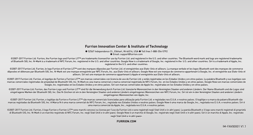 Furrion Innovation Center &amp; Institute of Technology ● 52567 Independence Ct., Elkhart, IN 46514, USA ● Toll free:1-888-354-5792 ● Email: support@furrion.com©2007-2017 Furrion Ltd. Furrion, the Furrion logo and Furrion LIT™ are trademarks licensed for use by Furrion Ltd. and registered in the U.S. and other countries. The Bluetooth word mark and logo are registered trademarks of Bluetooth SIG, Inc. N-Mark is a trademark of NFC Forum, Inc. registered in the U.S. and other countries. Google Now is a trademark of Google, Inc. registered in the  U.S. and other countries. Siri is a trademark of Apple, Inc. registered in the U.S. and other countries.©2007-2017 Furrion Ltd. Furrion, le logo Furrion et Furrion LIT™ sont des marques déposées par Furrion Ltd. et enregistrées aux Etats-Unis et ailleurs. La marque verbale et les logos Bluetooth sont des marques de commerce déposées et détenues par Bluetooth SIG, Inc. N-Mark est une marque enregistrée par NFC Forum, Inc. aux Etats-Unis et ailleurs. Google Now est une marque de commerce appartenant à Google, Inc. et enregistrée aux Etats-Unis et ailleurs. Siri est une marque de commerce appartenant à Apple et enregistrée aux Etats-Unis et ailleurs.©2007-2017 Furrion Ltd. Furrion, el logotipo de Furrion y Furrion LIT™ son marcas comerciales con licencia de uso de Furrion Ltd. y están registradas en los Estados Unidos y en otros países. La palabra Bluetooth y sus logotipos son marcas comerciales registradas de propiedad de Bluetooth SIG, Inc. N-Mark es una marca comercial o marca comercial registrada de NFC Forum, Inc. en los Estados Unidos y en otros países. Google Now son marcas comerciales de Google, Inc. registradas en los Estados Unidos y en otros países. Siri son marcas comerciales de Apple Inc. registradas en los Estados Unidos y en otros países.©2007-2017 Furrion Ltd. Furrion, das Furrion-Logo und Furrion LIT™ sind für die Verwendung durch Furrion Ltd. lizenzierte Warenzeichen in den Vereinigten Staaten und anderen Ländern. Der Name Bluetooth und die Logos sind eingetragene Marken der Bluetooth SIG, Inc. Das N-Zeichen ist ein in den Vereinigten Staaten und anderen Ländern eingetragenes Warenzeichen von NFC Forum, Inc. Siri ist ein in den Vereinigten Staaten und anderen Ländern eingetragenes Warenzeichen von Apple, Inc. ©2007-2017 Furrion Ltd. Furrion, o logótipo da Furrion e Furrion LIT™ são marcas comerciais licenciadas para utilização pela Furrion Ltd. e registadas nos E.U.A. e noutros países. O logótipo e a marca da palavra Bluetooth são marcas registadas da Bluetooth SIG, Inc. A Marca N é uma marca comercial do NFC Forum, Inc., registada nos Estados Unidos e noutros países. Google Now é uma marca da Google, Inc., registada nos E.U.A. e noutros países. Siri é uma marca comercial da Apple, Inc., registada nos E.U.A. e noutros países.©2007-2017 Furrion Ltd. Furrion, il logo Furrion e Furrion LIT™ sono marchi concessi su licenza per l’uso da Furrion Ltd e sono registrati negli Stati Uniti e in altri paesi. La parola Bluetooth e il logo sono marchi registrati di proprietà di Bluetooth SIG, Inc. N-Mark è un marchio registrato di NFC Forum, Inc. negli Stati Uniti e in altri paesi. Google Now è un marchio di Google, Inc. registrato negli Stati Uniti e in altri paesi. Siri è un marchio di Apple, Inc. registrato negli Stati Uniti e in altri paesi.FURRION.COMIM-FAV00001 V1.1