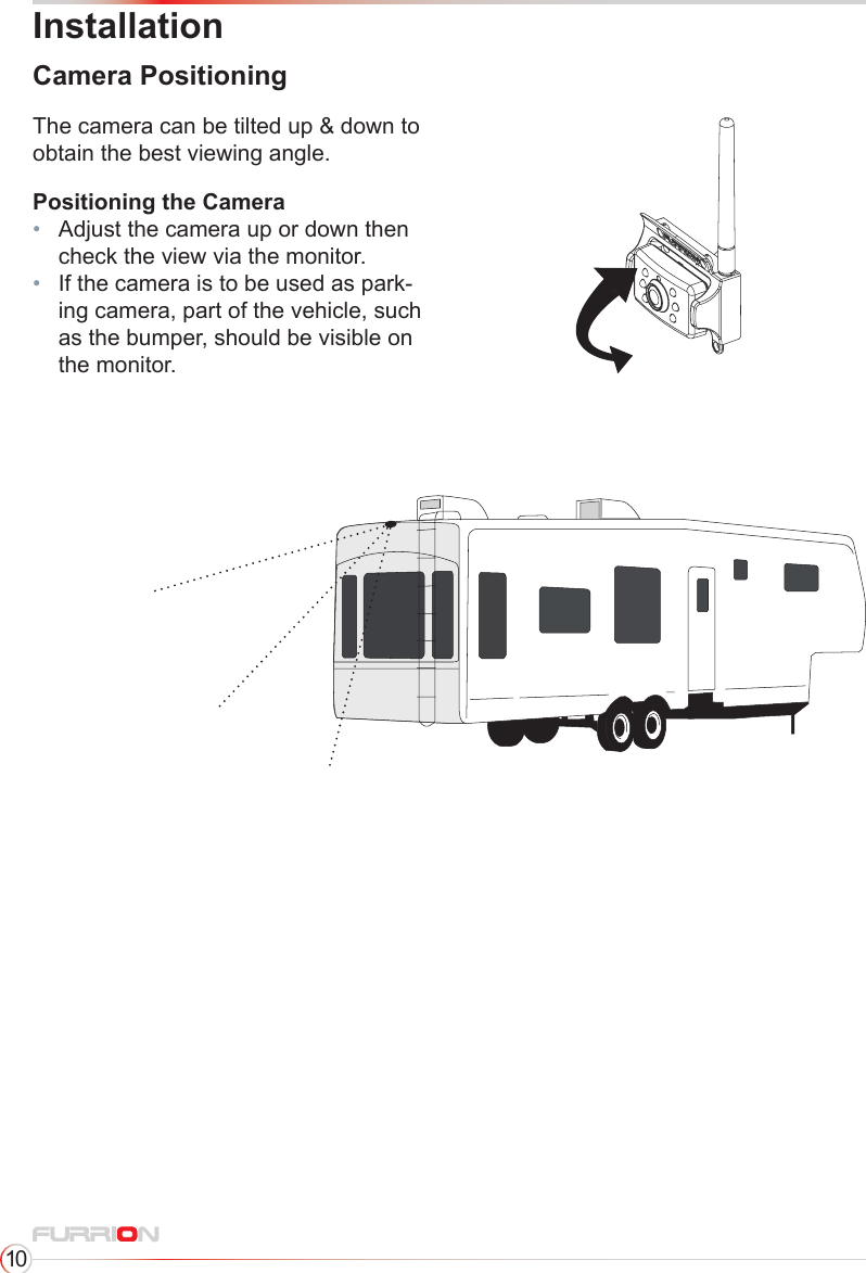 10InstallationCamera PositioningPositioning the Camera•   Adjust the camera up or down then check the view via the monitor.•   If the camera is to be used as park-ing camera, part of the vehicle, such as the bumper, should be visible on the monitor.The camera can be tilted up &amp; down to obtain the best viewing angle.