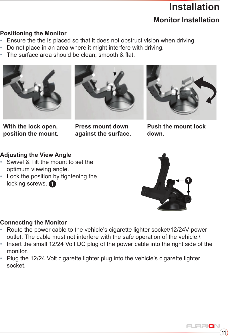 11InstallationMonitor InstallationPositioning the Monitor•  Ensure the the is placed so that it does not obstruct vision when driving.•   Do not place in an area where it might interfere with driving.•   The surface area should be clean, smooth &amp; at.Connecting the Monitor•   Route the power cable to the vehicle’s cigarette lighter socket/12/24V power outlet. The cable must not interfere with the safe operation of the vehicle.\•   Insert the small 12/24 Volt DC plug of the power cable into the right side of the monitor.•   Plug the 12/24 Volt cigarette lighter plug into the vehicle’s cigarette lighter  socket.With the lock open, position the mount.Press mount down against the surface.Push the mount lock down.Adjusting the View Angle•   Swivel &amp; Tilt the mount to set the optimum viewing angle.•   Lock the position by tightening the locking screws.  11