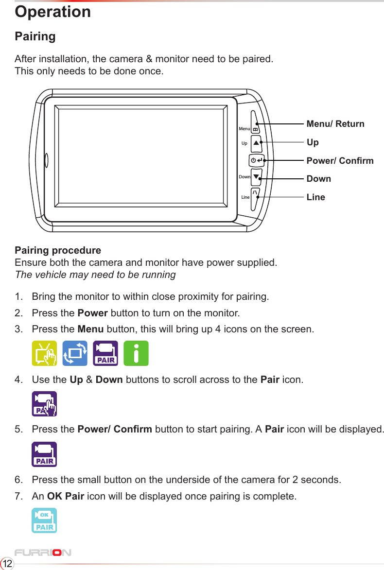 12OperationPairingMenuUpDownLineMenu/ ReturnUpDownLinePower/ ConrmAfter installation, the camera &amp; monitor need to be paired.This only needs to be done once.Pairing procedure Ensure both the camera and monitor have power supplied. The vehicle may need to be running1.  Bring the monitor to within close proximity for pairing.2.  Press the Power button to turn on the monitor.3.  Press  the  Menu button, this will bring up 4 icons on the screen.  4.  Use the Up &amp; Down buttons to scroll across to the Pair icon.     5.  Press the Power/ Conrm button to start pairing. A Pair icon will be displayed.    6.  Press the small button on the underside of the camera for 2 seconds.7.  An OK Pair icon will be displayed once pairing is complete.    