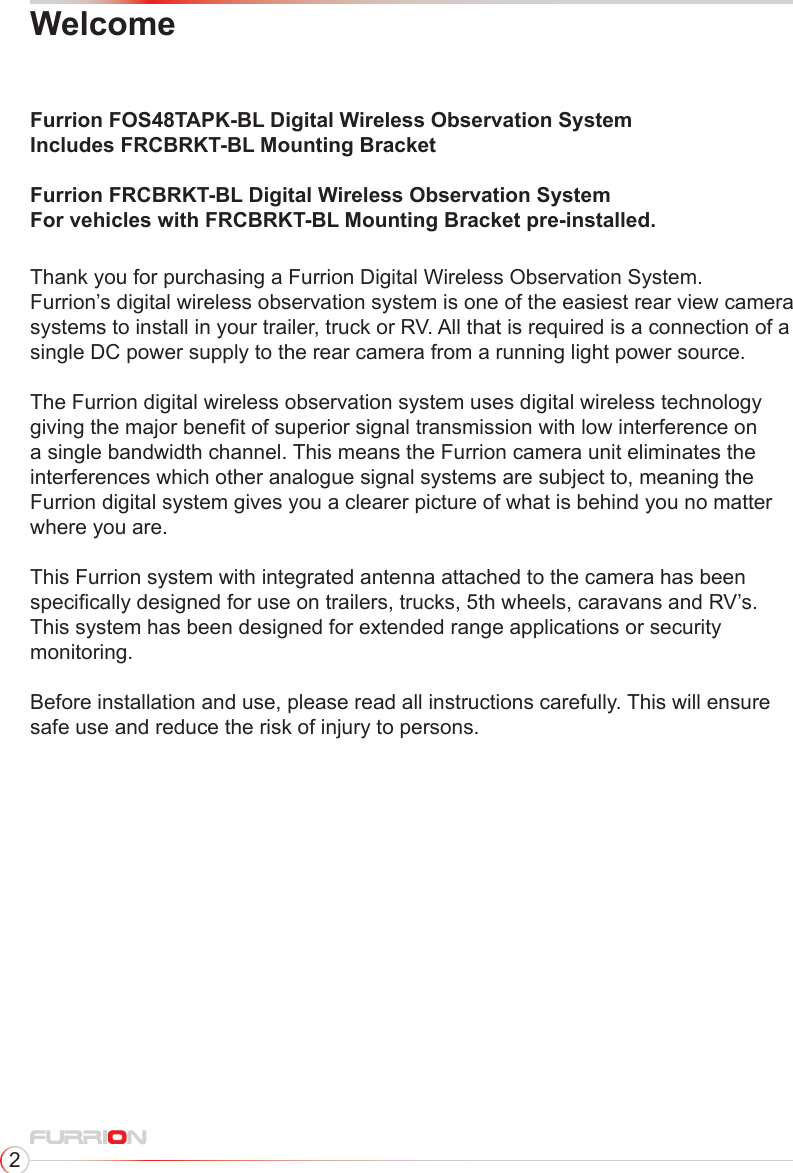 2WelcomeFurrion FOS48TAPK-BL Digital Wireless Observation SystemIncludes FRCBRKT-BL Mounting BracketFurrion FRCBRKT-BL Digital Wireless Observation SystemFor vehicles with FRCBRKT-BL Mounting Bracket pre-installed.Thank you for purchasing a Furrion Digital Wireless Observation System.Furrion’s digital wireless observation system is one of the easiest rear view camera systems to install in your trailer, truck or RV. All that is required is a connection of a single DC power supply to the rear camera from a running light power source.  The Furrion digital wireless observation system uses digital wireless technology giving the major benet of superior signal transmission with low interference on a single bandwidth channel. This means the Furrion camera unit eliminates the interferences which other analogue signal systems are subject to, meaning the Furrion digital system gives you a clearer picture of what is behind you no matter where you are.This Furrion system with integrated antenna attached to the camera has been specically designed for use on trailers, trucks, 5th wheels, caravans and RV’s.This system has been designed for extended range applications or security monitoring.Before installation and use, please read all instructions carefully. This will ensure safe use and reduce the risk of injury to persons. 