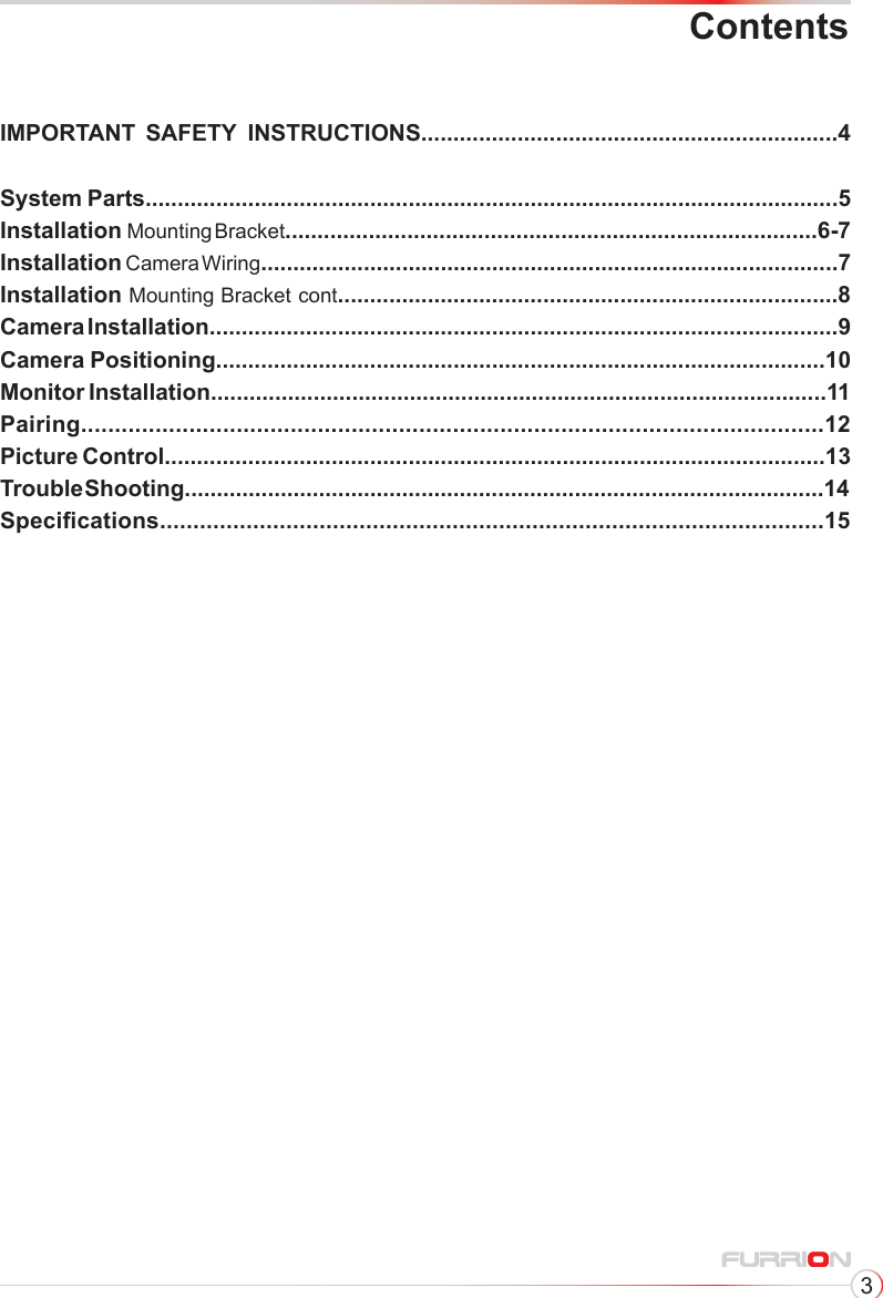 3IMPORTANT        SAFETY         INSTRUCTIONS.................................................................4  System Parts............................................................................................................5Installation  Mounting Bracket...................................................................................6-7Installation   Camera  Wiring..........................................................................................7Installation Mounting Bracket cont..............................................................................8Camera Installation..................................................................................................9Camera Positioning...............................................................................................10Monitor Installation................................................................................................11Pairing..............................................................................................................12Picture Control.......................................................................................................13Trouble Shooting....................................................................................................14Specications....................................................................................................15Contents