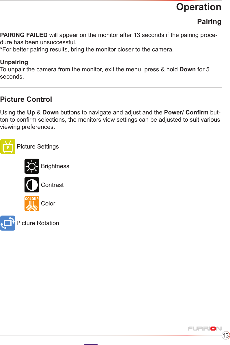 13OperationPicture ControlUsing the Up &amp; Down buttons to navigate and adjust and the Power/ Conrm but-ton to conrm selections, the monitors view settings can be adjusted to suit various viewing preferences.Picture SettingsPicture RotationBrightnessContrastColorPairingPAIRING FAILED will appear on the monitor after 13 seconds if the pairing proce-dure has been unsuccessful.*For better pairing results, bring the monitor closer to the camera.Unpairing To unpair the camera from the monitor, exit the menu, press &amp; hold Down for 5 seconds.