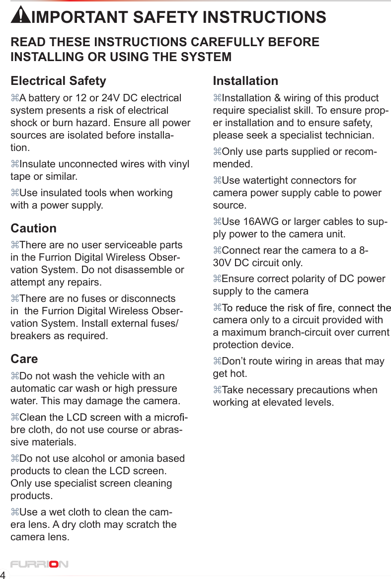 4IMPORTANT SAFETY INSTRUCTIONSREAD THESE INSTRUCTIONS CAREFULLY BEFORE INSTALLING OR USING THE SYSTEMCaution There are no user serviceable parts in the Furrion Digital Wireless Obser-vation System. Do not disassemble or attempt any repairs. There are no fuses or disconnects in  the Furrion Digital Wireless Obser-vation System. Install external fuses/ breakers as required.Electrical Safety Insulate unconnected wires with vinyl tape or similar. A battery or 12 or 24V DC electrical-system presents a risk of electrical shock or burn hazard. Ensure all power sources are isolated before installa-tion. Use insulated tools when working with a power supply. camera only to a circuit provided with a maximum branch-circuit over current protection device.Installation Ensure correct polarity of DC power supply to the camera Installation &amp; wiring of this product require specialist skill. To ensure prop-er installation and to ensure safety, please seek a specialist technician. Only use parts supplied or recom-mended. Use watertight connectors for camera power supply cable to power source. Use 16AWG or larger cables to sup-ply power to the camera unit. Connect rear the camera to a 8-30V DC circuit only. Don’t route wiring in areas that may get hot.  Take necessary precautions when working at elevated levels. Do not wash the vehicle with an automatic car wash or high pressure water. This may damage the camera.Care Use a wet cloth to clean the cam-era lens. A dry cloth may scratch the camera lens. -bre cloth, do not use course or abras-sive materials. Do not use alcohol or amonia based products to clean the LCD screen. Only use specialist screen cleaning products.