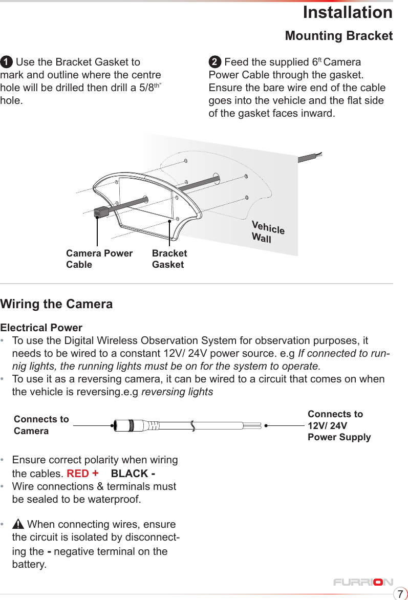 7Installation1 Use the Bracket Gasket to mark and outline where the centre hole will be drilled then drill a 5/8th” hole.2 Feed the supplied 6ft Camera Power Cable through the gasket. Ensure the bare wire end of the cable goes into the vehicle and the at side of the gasket faces inward.Bracket GasketVehicleWallCamera PowerCableMounting BracketWiring the CameraElectrical Power•   To use the Digital Wireless Observation System for observation purposes, it needs to be wired to a constant 12V/ 24V power source. e.g If connected to run-nig lights, the running lights must be on for the system to operate.•   To use it as a reversing camera, it can be wired to a circuit that comes on when the vehicle is reversing.e.g reversing lightsConnects to CameraConnects to 12V/ 24VPower Supply•   Ensure correct polarity when wiring the cables. RED +    BLACK -•   Wire connections &amp; terminals must be sealed to be waterproof.•    When connecting wires, ensure the circuit is isolated by disconnect-ing the - negative terminal on the battery.