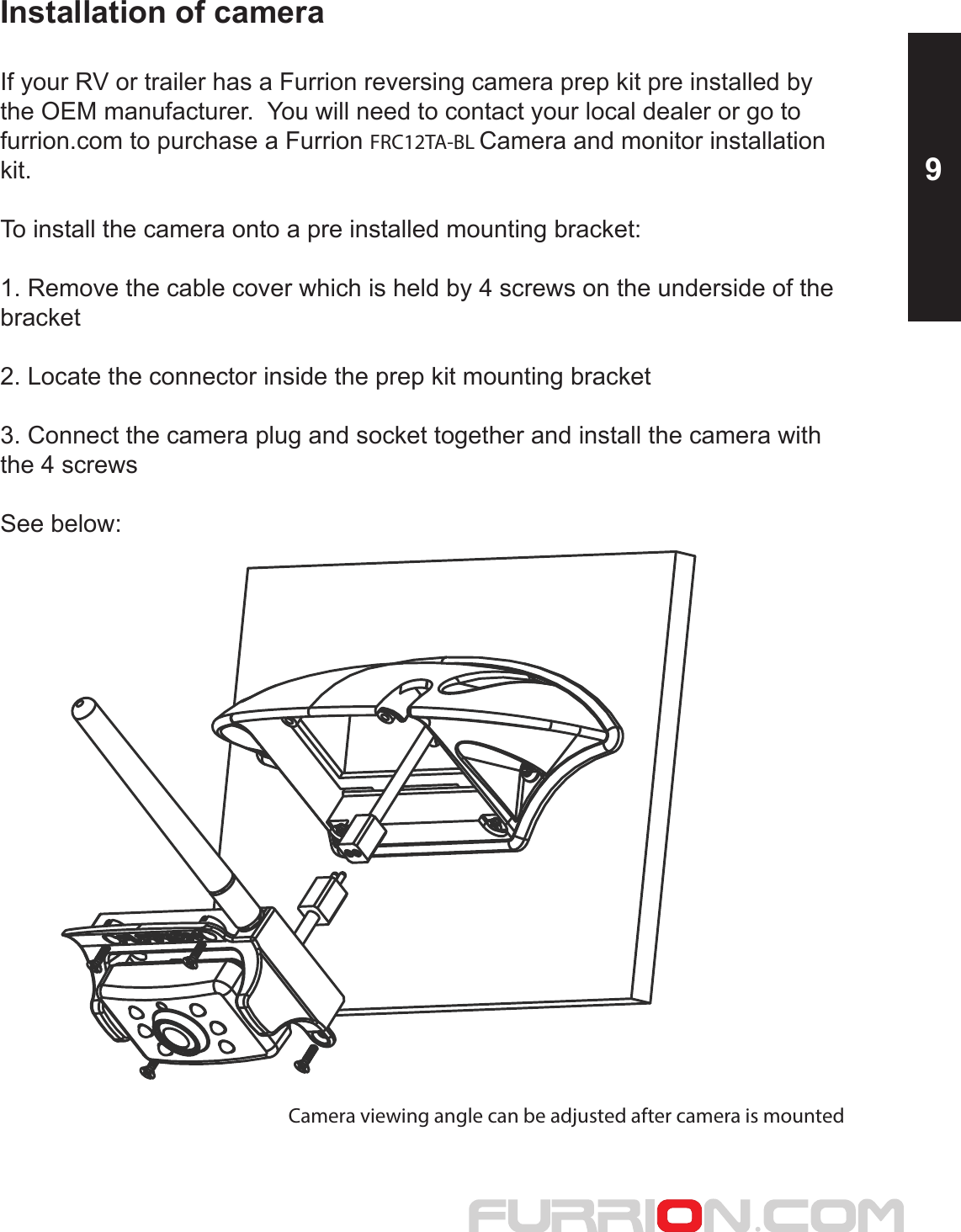 Installation of cameraIf your RV or trailer has a Furrion reversing camera prep kit pre installed by the OEM manufacturer.  You will need to contact your local dealer or go tofurrion.com to purchase a Furrion FRC12TA-BL Camera and monitor installationkit.To install the camera onto a pre installed mounting bracket:1. Remove the cable cover which is held by 4 screws on the underside of the bracket2. Locate the connector inside the prep kit mounting bracket3. Connect the camera plug and socket together and install the camera withthe 4 screwsSee below:Camera viewing angle can be adjusted after camera is mounted9