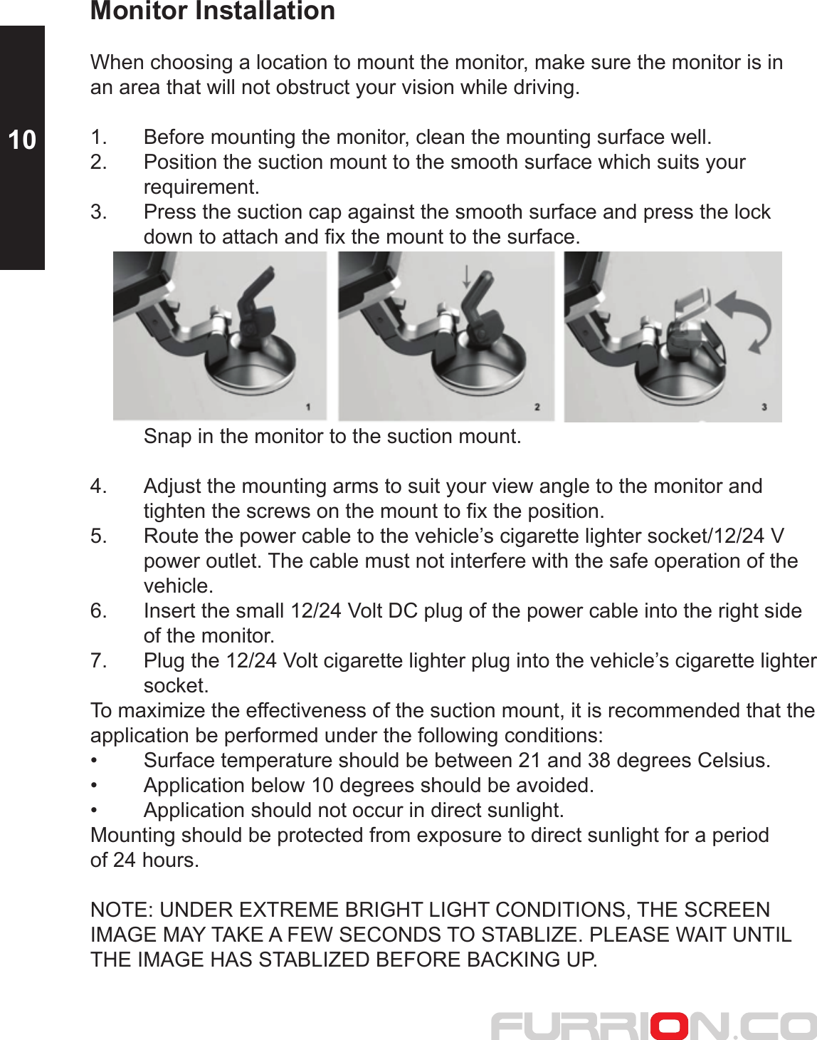 Monitor InstallationWhen choosing a location to mount the monitor, make sure the monitor is in an area that will not obstruct your vision while driving.1.  Before mounting the monitor, clean the mounting surface well.2.  Position the suction mount to the smooth surface which suits your  requirement. 3.  Press the suction cap against the smooth surface and press the lock   down to attach and fix the mount to the surface.   Snap in the monitor to the suction mount.4.  Adjust the mounting arms to suit your view angle to the monitor and   tighten the screws on the mount to fix the position. 5.  Route the power cable to the vehicle’s cigarette lighter socket/12/24 V   power outlet. The cable must not interfere with the safe operation of the  vehicle.6.  Insert the small 12/24 Volt DC plug of the power cable into the right side   of the monitor.7.  Plug the 12/24 Volt cigarette lighter plug into the vehicle’s cigarette lighter  socket.To maximize the effectiveness of the suction mount, it is recommended that the application be performed under the following conditions: •  Surface temperature should be between 21 and 38 degrees Celsius. •  Application below 10 degrees should be avoided.•  Application should not occur in direct sunlight.Mounting should be protected from exposure to direct sunlight for a period of 24 hours.NOTE: UNDER EXTREME BRIGHT LIGHT CONDITIONS, THE SCREEN IMAGE MAY TAKE A FEW SECONDS TO STABLIZE. PLEASE WAIT UNTIL THE IMAGE HAS STABLIZED BEFORE BACKING UP.10