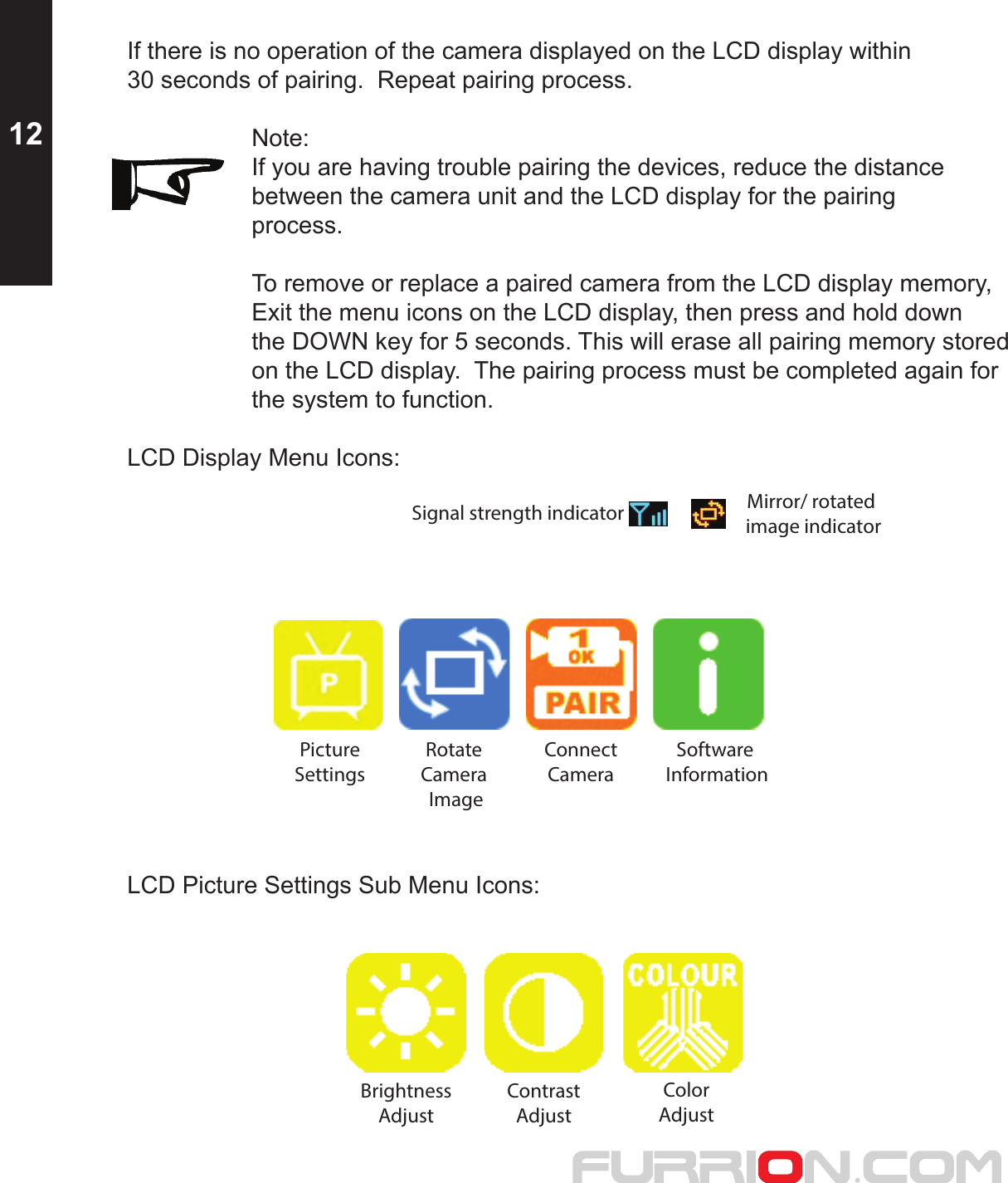 If there is no operation of the camera displayed on the LCD display within 30 seconds of pairing.  Repeat pairing process.  Note:    If you are having trouble pairing the devices, reduce the distance     between the camera unit and the LCD display for the pairing   process.    To remove or replace a paired camera from the LCD display memory,    Exit the menu icons on the LCD display, then press and hold down     the DOWN key for 5 seconds. This will erase all pairing memory stored    on the LCD display.  The pairing process must be completed again for    the system to function.LCD Display Menu Icons:  PictureSettingsMirror/ rotated image indicatorSignal strength indicatorRotate Camera ImageConnect Camera Software InformationLCD Picture Settings Sub Menu Icons:BrightnessAdjustContrastAdjustColorAdjust12