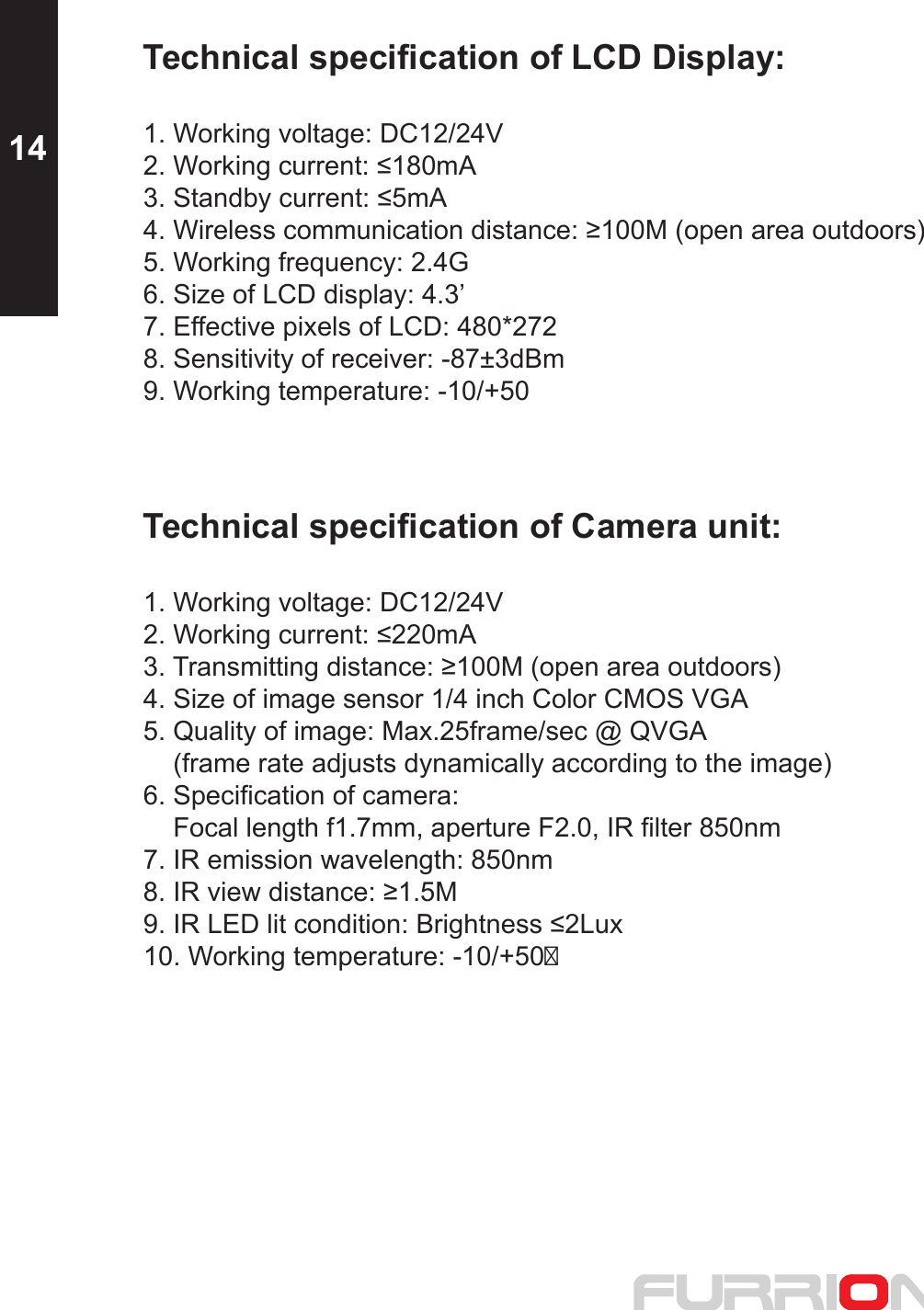 1. Working voltage: DC12/24V1. Working voltage: DC12/24VTechnical specification of LCD Display:2. Working current: ≤180mA3. Standby current: ≤5mA4. Wireless communication distance: ≥100M (open area outdoors)5. Working frequency: 2.4G6. Size of LCD display: 4.3’7. Effective pixels of LCD: 480*2728. Sensitivity of receiver: -87±3dBm9. Working temperature: -10/+50Technical specification of Camera unit:2. Working current: ≤220mA3. Transmitting distance: ≥100M (open area outdoors)4. Size of image sensor 1/4 inch Color CMOS VGA5. Quality of image: Max.25frame/sec @ QVGA     (frame rate adjusts dynamically according to the image)6. Specification of camera:     Focal length f1.7mm, aperture F2.0, IR filter 850nm7. IR emission wavelength: 850nm8. IR view distance: ≥1.5M9. IR LED lit condition: Brightness ≤2Lux10. Working temperature: -10/+5014