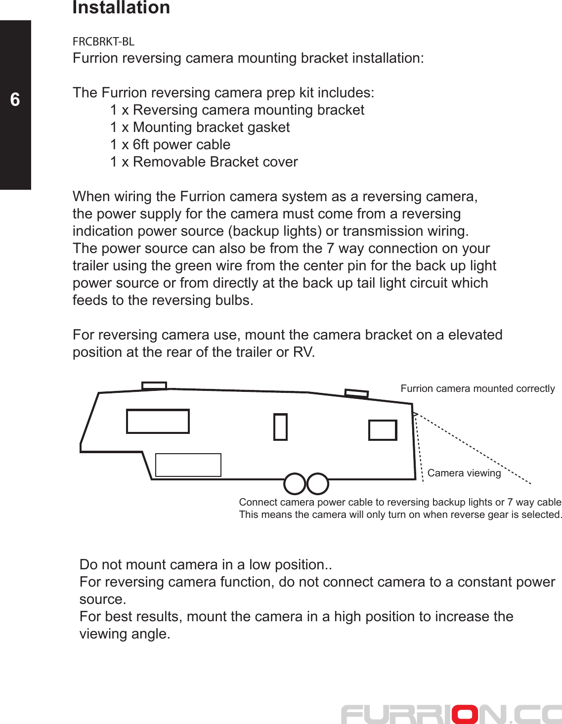 Installation FRCBRKT-BLFurrion reversing camera mounting bracket installation:  The Furrion reversing camera prep kit includes:   1 x Reversing camera mounting bracket  1 x Mounting bracket gasket  1 x 6ft power cable  1 x Removable Bracket coverWhen wiring the Furrion camera system as a reversing camera,the power supply for the camera must come from a reversing indication power source (backup lights) or transmission wiring.  The power source can also be from the 7 way connection on your trailer using the green wire from the center pin for the back up light power source or from directly at the back up tail light circuit which feeds to the reversing bulbs.For reversing camera use, mount the camera bracket on a elevated position at the rear of the trailer or RV.Camera viewingFurrion camera mounted correctlyConnect camera power cable to reversing backup lights or 7 way cableThis means the camera will only turn on when reverse gear is selected.  Do not mount camera in a low position..  For reversing camera function, do not connect camera to a constant power source.For best results, mount the camera in a high position to increase the viewing angle.6