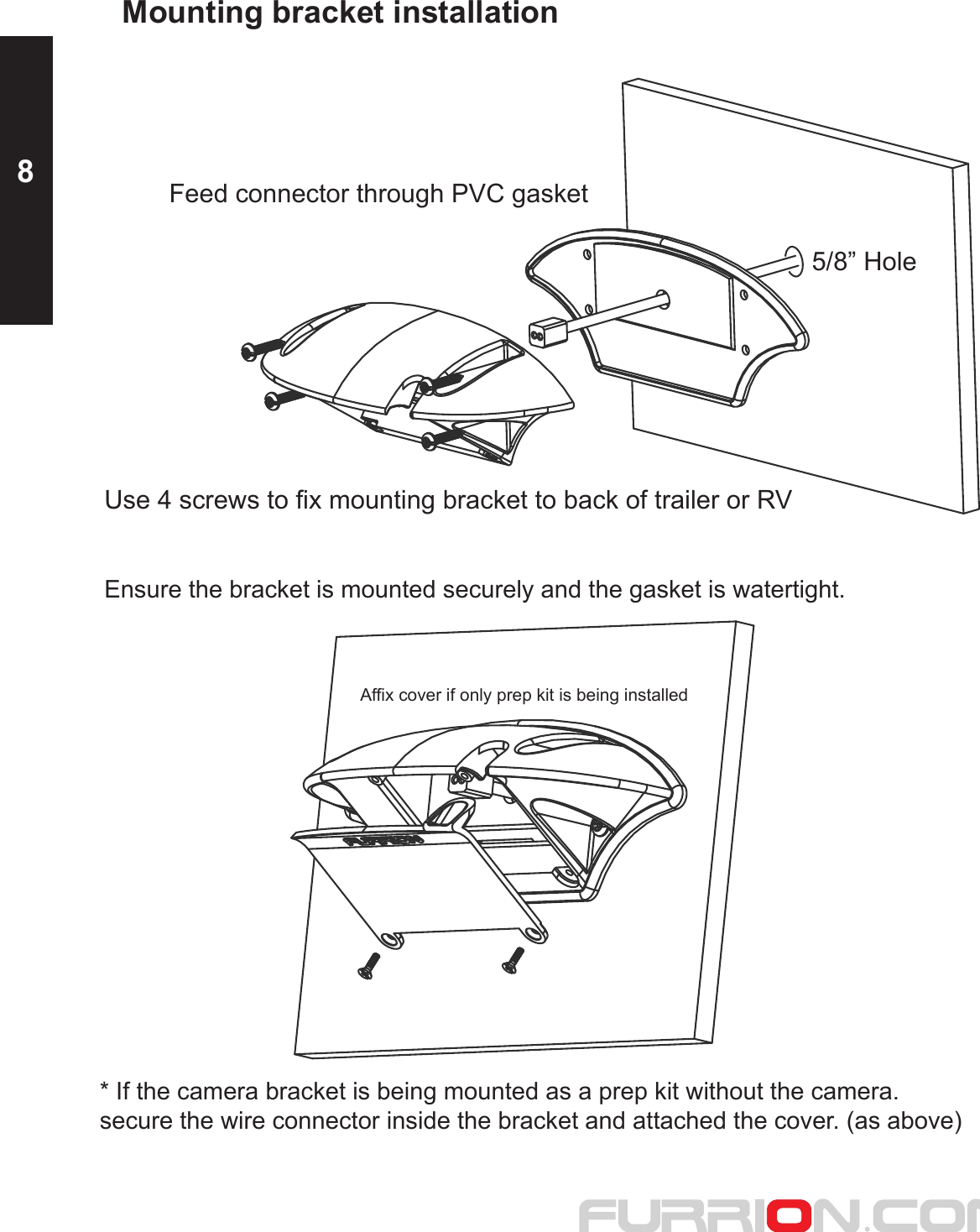 5/8” HoleFeed connector through PVC gasketUse 4 screws to fix mounting bracket to back of trailer or RVMounting bracket installationEnsure the bracket is mounted securely and the gasket is watertight.* If the camera bracket is being mounted as a prep kit without the camera.secure the wire connector inside the bracket and attached the cover. (as above)Affix cover if only prep kit is being installed8