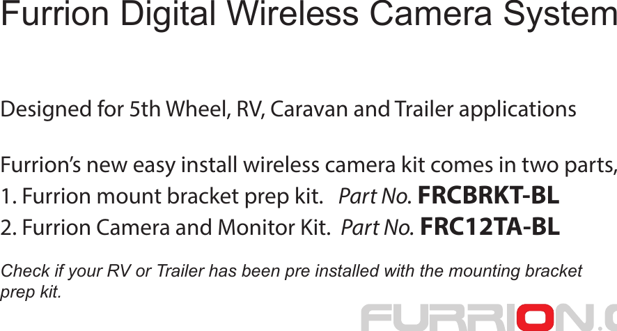 Designed for 5th Wheel, RV, Caravan and Trailer applicationsFurrion’s new easy install wireless camera kit comes in two parts,1. Furrion mount bracket prep kit.   Part No. FRCBRKT-BL2. Furrion Camera and Monitor Kit.  Part No. FRC12TA-BLCheck if your RV or Trailer has been pre installed with the mounting bracket prep kit.Furrion Digital Wireless Camera System