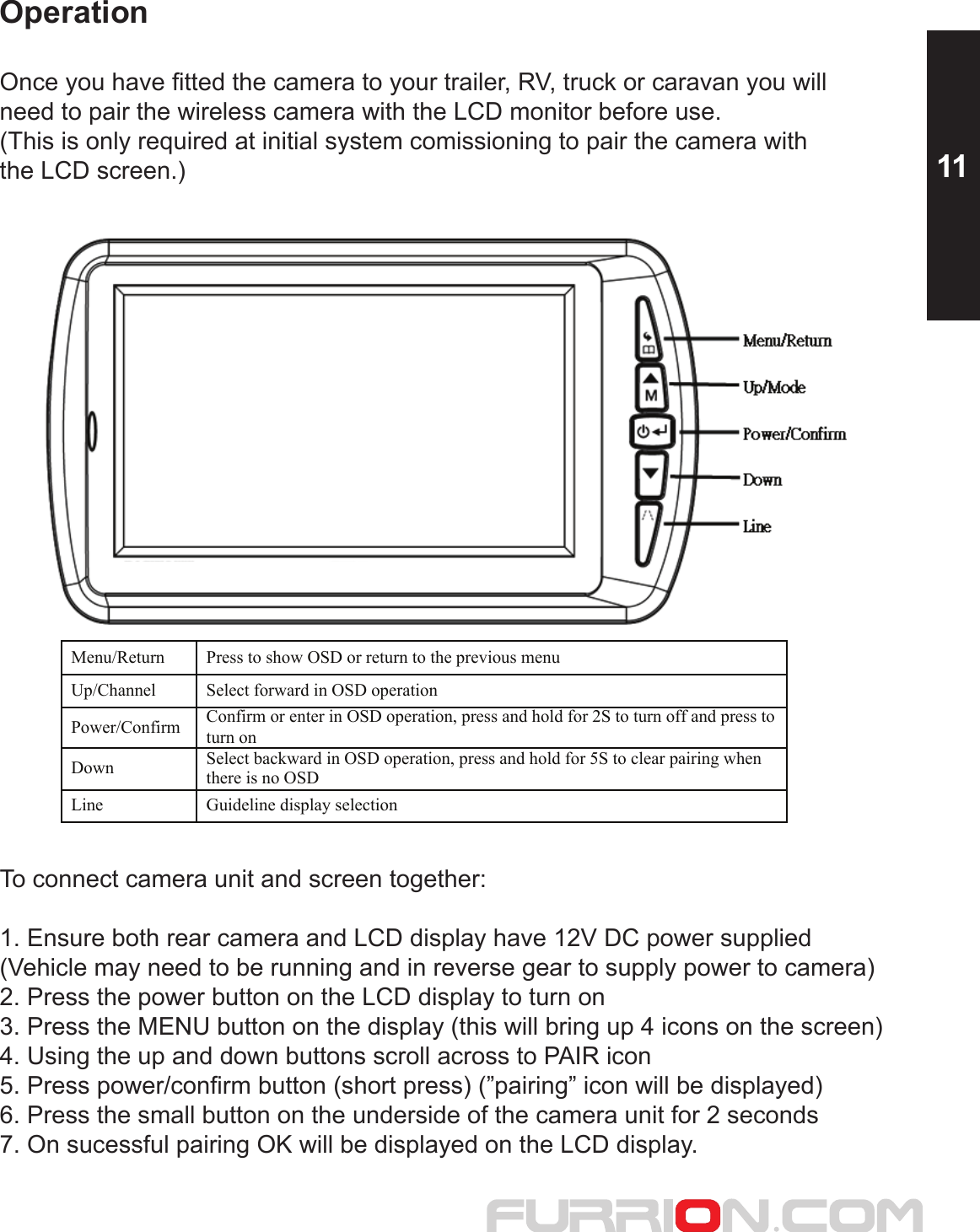 OperationOnce you have fitted the camera to your trailer, RV, truck or caravan you will need to pair the wireless camera with the LCD monitor before use.(This is only required at initial system comissioning to pair the camera with the LCD screen.)   To connect camera unit and screen together:1. Ensure both rear camera and LCD display have 12V DC power supplied(Vehicle may need to be running and in reverse gear to supply power to camera)2. Press the power button on the LCD display to turn on3. Press the MENU button on the display (this will bring up 4 icons on the screen)4. Using the up and down buttons scroll across to PAIR icon5. Press power/confirm button (short press) (”pairing” icon will be displayed)6. Press the small button on the underside of the camera unit for 2 seconds7. On sucessful pairing OK will be displayed on the LCD display.   Menu/Return  Press to show OSD or return to the previous menu Up/Channel  Select forward in OSD operationPower/Confirm Confirm or enter in OSD operation, press and hold for 2S to turn off and press to turn on Down Select backward in OSD operation, press and hold for 5S to clear pairing when there is no OSD Line  Guideline display selection  11