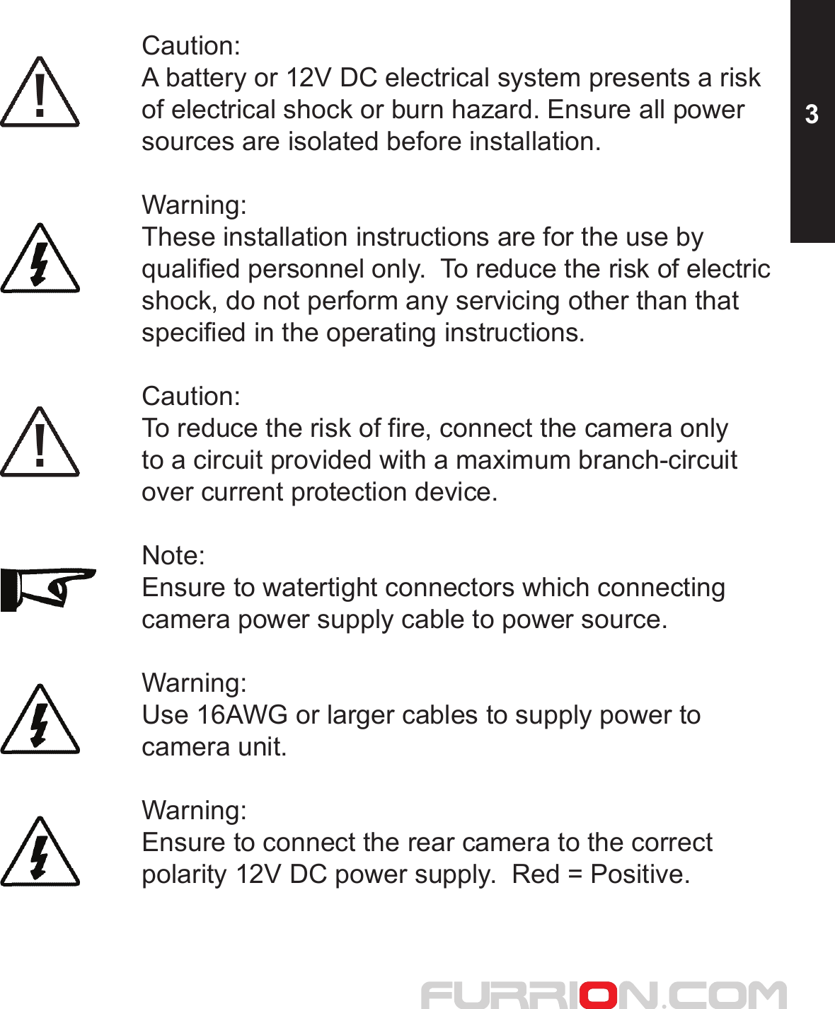 Caution:A battery or 12V DC electrical system presents a risk of electrical shock or burn hazard. Ensure all powersources are isolated before installation.Warning:These installation instructions are for the use by qualified personnel only.  To reduce the risk of electric shock, do not perform any servicing other than that specified in the operating instructions.Caution:To reduce the risk of fire, connect the camera onlyto a circuit provided with a maximum branch-circuitover current protection device.Note:Ensure to watertight connectors which connecting camera power supply cable to power source.Warning:Use 16AWG or larger cables to supply power to camera unit.Warning:Ensure to connect the rear camera to the correct polarity 12V DC power supply.  Red = Positive.3