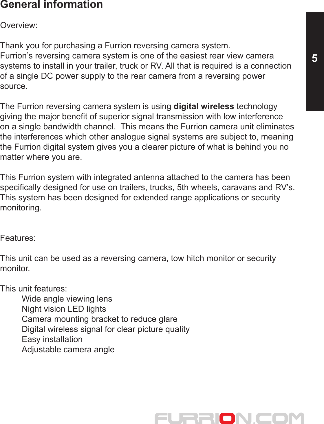 General informationOverview:Thank you for purchasing a Furrion reversing camera system.Furrion’s reversing camera system is one of the easiest rear view camera systems to install in your trailer, truck or RV. All that is required is a connectionof a single DC power supply to the rear camera from a reversing power source.  The Furrion reversing camera system is using digital wireless technology giving the major benefit of superior signal transmission with low interference on a single bandwidth channel.  This means the Furrion camera unit eliminates the interferences which other analogue signal systems are subject to, meaning the Furrion digital system gives you a clearer picture of what is behind you no matter where you are.This Furrion system with integrated antenna attached to the camera has been specifically designed for use on trailers, trucks, 5th wheels, caravans and RV’s.This system has been designed for extended range applications or security monitoring.Features:This unit can be used as a reversing camera, tow hitch monitor or securitymonitor.This unit features:  Wide angle viewing lens  Night vision LED lights  Camera mounting bracket to reduce glare  Digital wireless signal for clear picture quality  Easy installation  Adjustable camera angle 5