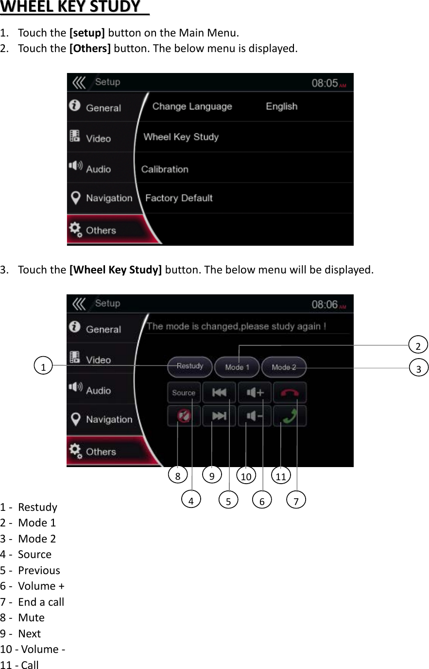 WWHHEEEELL  KKEEYY  SSTTUUDDYY    1. Touch the [setup] button on the Main Menu. 2. Touch the [Others] button. The below menu is displayed.    3. Touch the [Wheel Key Study] button. The below menu will be displayed.    1 - Restudy 2 - Mode 1 3 - Mode 2 4 - Source 5 - Previous 6 - Volume + 7 - End a call 8 - Mute 9 - Next 10 - Volume -   11 - Call 2 3 1 5 9 8 10 11 4 6 7 