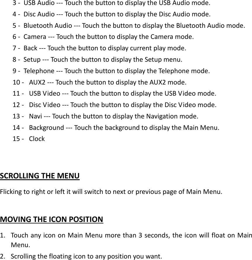 3 - USB Audio --- Touch the button to display the USB Audio mode. 4 - Disc Audio --- Touch the button to display the Disc Audio mode. 5 - Bluetooth Audio --- Touch the button to display the Bluetooth Audio mode. 6 - Camera --- Touch the button to display the Camera mode. 7 - Back --- Touch the button to display current play mode. 8 - Setup --- Touch the button to display the Setup menu.   9 - Telephone --- Touch the button to display the Telephone mode.   10 -  AUX2 --- Touch the button to display the AUX2 mode.   11 -  USB Video --- Touch the button to display the USB Video mode.   12 -  Disc Video --- Touch the button to display the Disc Video mode. 13 -  Navi --- Touch the button to display the Navigation mode.   14 -  Background --- Touch the background to display the Main Menu. 15 -  Clock    SCROLLING THE MENU Flicking to right or left it will switch to next or previous page of Main Menu.  MOVING THE ICON POSITION 1. Touch any icon on Main Menu more than 3 seconds, the icon will float on Main Menu. 2. Scrolling the floating icon to any position you want.   