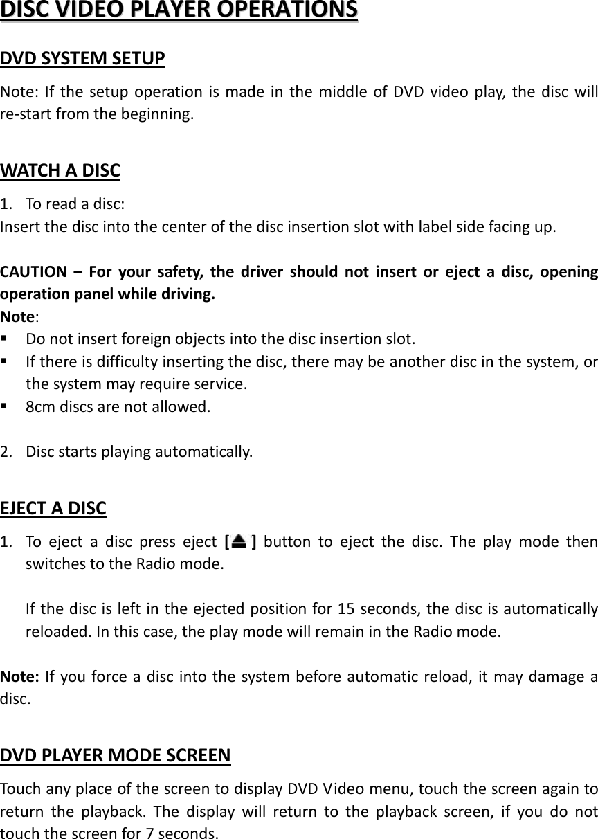 DDIISSCC  VVIIDDEEOO  PPLLAAYYEERR  OOPPEERRAATTIIOONNSS  DVD SYSTEM SETUP Note: If the setup operation is made in the middle of DVD video play, the disc will re-start from the beginning.  WATCH A DISC 1. To read a disc: Insert the disc into the center of the disc insertion slot with label side facing up.  CAUTION  –  For your safety, the driver should not insert or eject a disc, opening operation panel while driving. Note:  Do not insert foreign objects into the disc insertion slot.  If there is difficulty inserting the disc, there may be another disc in the system, or the system may require service.    8cm discs are not allowed.  2. Disc starts playing automatically.  EJECT A DISC 1. To eject a disc press eject []  button  to eject the disc. The play mode then switches to the Radio mode.  If the disc is left in the ejected position for 15 seconds, the disc is automatically reloaded. In this case, the play mode will remain in the Radio mode.    Note: If you force a disc into the system before automatic reload, it may damage a disc.    DVD PLAYER MODE SCREEN Touch any place of the screen to display DVD Video menu, touch the screen again to return the playback. The display will return to the playback screen, if you do not touch the screen for 7 seconds.     