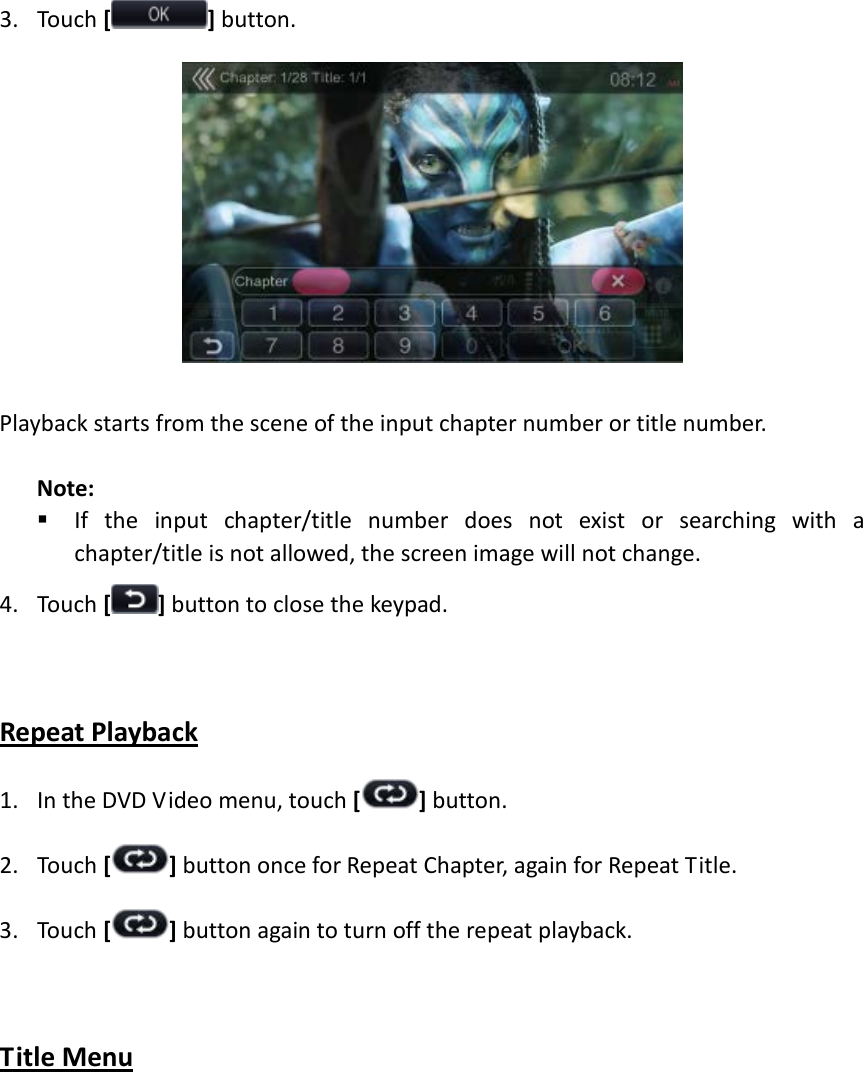 3. Touch [] button.   Playback starts from the scene of the input chapter number or title number.  Note:  If the input chapter/title number does not exist or searching with a chapter/title is not allowed, the screen image will not change. 4. Touch [] button to close the keypad.  Repeat Playback 1. In the DVD Video menu, touch [] button. 2. Touch [ ] button once for Repeat Chapter, again for Repeat Title. 3. Touch [ ] button again to turn off the repeat playback.  Title Menu  