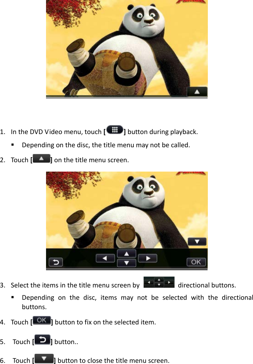    1. In the DVD Video menu, touch [] button during playback.  Depending on the disc, the title menu may not be called. 2. Touch [ ] on the title menu screen.  3. Select the items in the title menu screen by   directional buttons.  Depending on the disc, items may not be selected with the directional buttons. 4. Touch [] button to fix on the selected item. 5. Touch [ ] button.. 6. Touch [ ] button to close the title menu screen.    