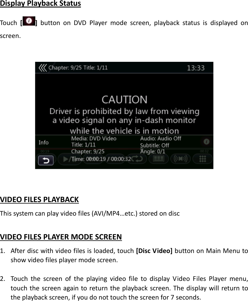 Display Playback Status Touch  []  button on DVD Player mode screen, playback status is displayed on screen.     VIDEO FILES PLAYBACK This system can play video files (AVI/MP4…etc.) stored on disc  VIDEO FILES PLAYER MODE SCREEN 1. After disc with video files is loaded, touch [Disc Video] button on Main Menu to show video files player mode screen.    2. Touch the screen of the playing video file to display Video Files Player menu, touch the screen again to return the playback screen. The display will return to the playback screen, if you do not touch the screen for 7 seconds.              