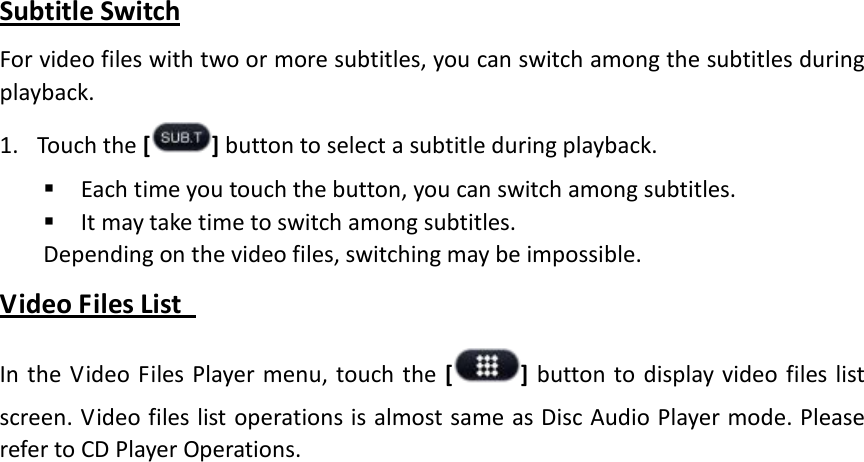 Subtitle Switch For video files with two or more subtitles, you can switch among the subtitles during playback. 1. Touch the [ ] button to select a subtitle during playback.  Each time you touch the button, you can switch among subtitles.  It may take time to switch among subtitles. Depending on the video files, switching may be impossible. Video Files List   In the Video Files Player menu, touch the [] button to display video files list screen. Video files list operations is almost same as Disc Audio Player mode. Please refer to CD Player Operations. 