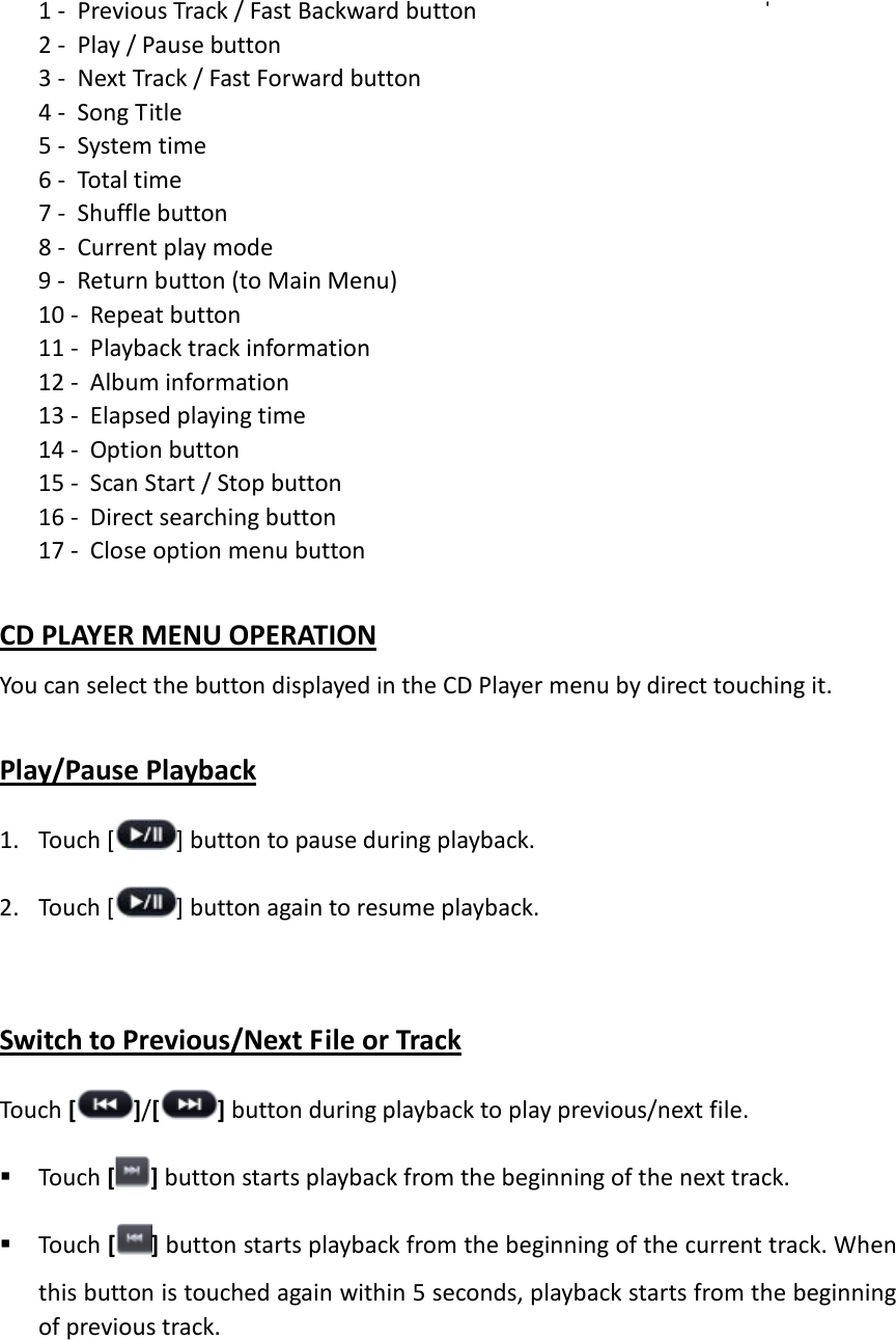 1 - Previous Track / Fast Backward button 2 - Play / Pause button 3 - Next Track / Fast Forward button 4 - Song Title 5 - System time 6 - Total time 7 - Shuffle button 8 - Current play mode 9 - Return button (to Main Menu) 10 - Repeat button 11 - Playback track information 12 - Album information 13 - Elapsed playing time 14 - Option button 15 - Scan Start / Stop button   16 - Direct searching button 17 - Close option menu button  CD PLAYER MENU OPERATION You can select the button displayed in the CD Player menu by direct touching it.  Play/Pause Playback 1. Touch [ ] button to pause during playback. 2. Touch [ ] button again to resume playback.    Switch to Previous/Next File or Track Touch [ ]/[ ] button during playback to play previous/next file.  Touch [ ] button starts playback from the beginning of the next track.    Touch [ ] button starts playback from the beginning of the current track. When this button is touched again within 5 seconds, playback starts from the beginning of previous track.     