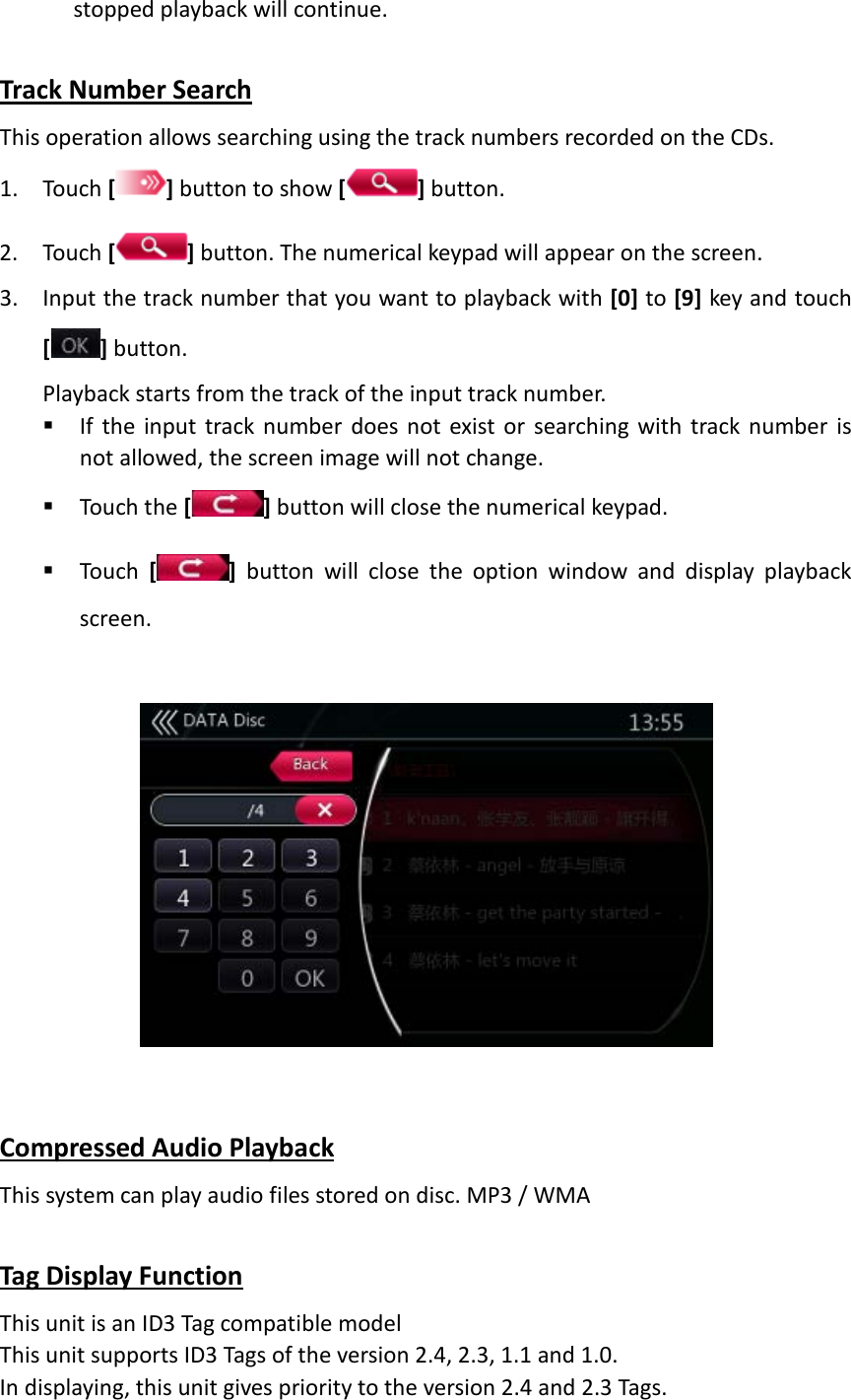 stopped playback will continue.  Track Number Search This operation allows searching using the track numbers recorded on the CDs. 1. Touch [ ] button to show [ ] button. 2. Touch [ ] button. The numerical keypad will appear on the screen. 3. Input the track number that you want to playback with [0] to [9] key and touch [ ] button. Playback starts from the track of the input track number.    If the input track number does not exist or searching with track number is not allowed, the screen image will not change.    Touch the [] button will close the numerical keypad.  Touch  []  button will close the option window and display playback screen.      Compressed Audio Playback This system can play audio files stored on disc. MP3 / WMA  Tag Display Function This unit is an ID3 Tag compatible model This unit supports ID3 Tags of the version 2.4, 2.3, 1.1 and 1.0. In displaying, this unit gives priority to the version 2.4 and 2.3 Tags. 