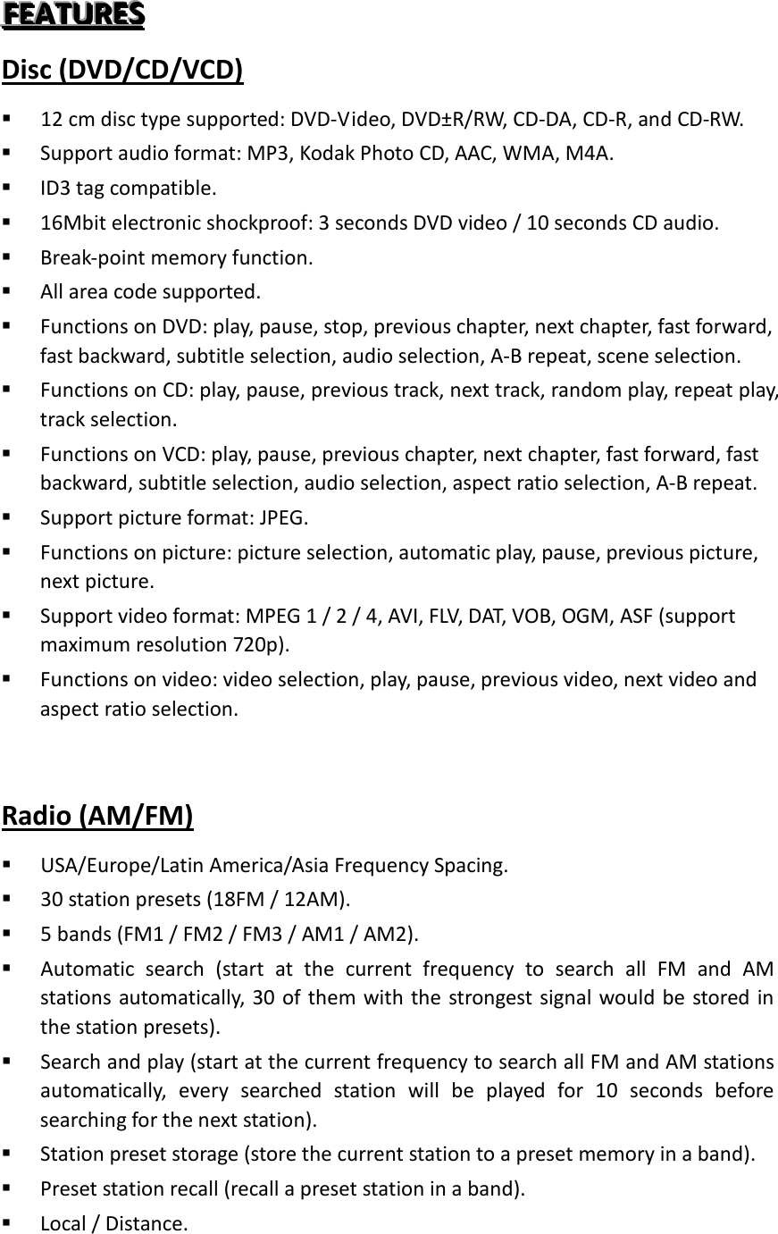 FFFEEEAAATTTUUURRREEESSS   Disc (DVD/CD/VCD)  12 cm disc type supported: DVD-Video, DVD±R/RW, CD-DA, CD-R, and CD-RW.  Support audio format: MP3, Kodak Photo CD, AAC, WMA, M4A.  ID3 tag compatible.    16Mbit electronic shockproof: 3 seconds DVD video / 10 seconds CD audio.  Break-point memory function.    All area code supported.  Functions on DVD: play, pause, stop, previous chapter, next chapter, fast forward, fast backward, subtitle selection, audio selection, A-B repeat, scene selection.  Functions on CD: play, pause, previous track, next track, random play, repeat play, track selection.  Functions on VCD: play, pause, previous chapter, next chapter, fast forward, fast backward, subtitle selection, audio selection, aspect ratio selection, A-B repeat.  Support picture format: JPEG.  Functions on picture: picture selection, automatic play, pause, previous picture, next picture.  Support video format: MPEG 1 / 2 / 4, AVI, FLV, DAT, VOB, OGM, ASF (support maximum resolution 720p).  Functions on video: video selection, play, pause, previous video, next video and aspect ratio selection.  Radio (AM/FM)  USA/Europe/Latin America/Asia Frequency Spacing.  30 station presets (18FM / 12AM).  5 bands (FM1 / FM2 / FM3 / AM1 / AM2).  Automatic search (start at the current frequency to search all FM and AM stations automatically, 30 of them with the strongest signal would be stored in the station presets).  Search and play (start at the current frequency to search all FM and AM stations automatically, every searched station will be played for 10 seconds before searching for the next station).    Station preset storage (store the current station to a preset memory in a band).  Preset station recall (recall a preset station in a band).  Local / Distance. 