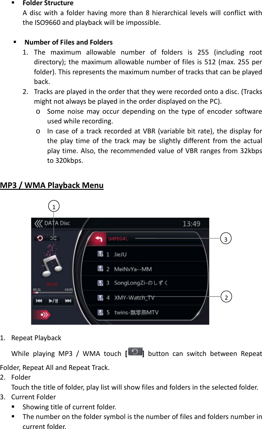  Folder Structure   A disc with a folder having more than 8 hierarchical levels will conflict with the ISO9660 and playback will be impossible.     Number of Files and Folders   1. The maximum allowable number of folders is 255 (including root directory); the maximum allowable number of files is 512 (max. 255 per folder). This represents the maximum number of tracks that can be played back. 2. Tracks are played in the order that they were recorded onto a disc. (Tracks might not always be played in the order displayed on the PC). o Some noise may occur depending on the type of encoder software used while recording. o In case of a track recorded at VBR (variable bit rate), the display for the play time of the track may be slightly different from the actual play time. Also, the recommended value of VBR ranges from 32kbps to 320kbps.  MP3 / WMA Playback Menu         1. Repeat Playback While playing MP3 / WMA touch [ ] button can switch between Repeat Folder, Repeat All and Repeat Track. 2. Folder Touch the title of folder, play list will show files and folders in the selected folder. 3. Current Folder    Showing title of current folder.  The number on the folder symbol is the number of files and folders number in current folder. 3   2   1   