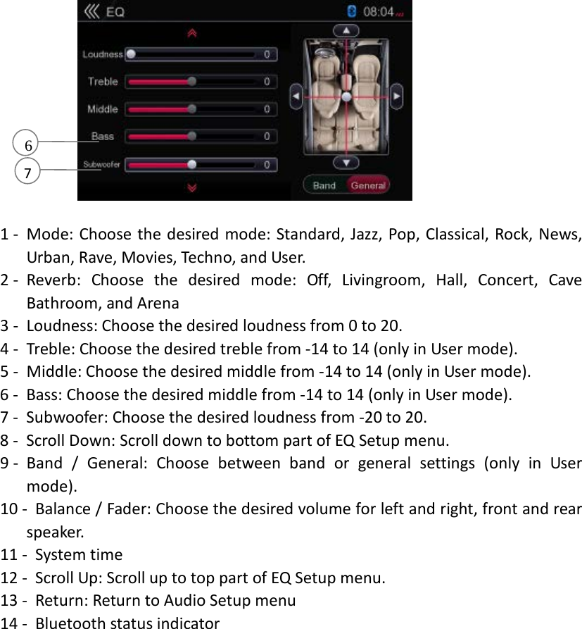           1 - Mode: Choose the desired mode: Standard, Jazz, Pop, Classical, Rock, News, Urban, Rave, Movies, Techno, and User.   2 - Reverb: Choose the desired mode: Off, Livingroom, Hall, Concert, Cave Bathroom, and Arena 3 - Loudness: Choose the desired loudness from 0 to 20. 4 - Treble: Choose the desired treble from -14 to 14 (only in User mode). 5 - Middle: Choose the desired middle from -14 to 14 (only in User mode). 6 - Bass: Choose the desired middle from -14 to 14 (only in User mode). 7 - Subwoofer: Choose the desired loudness from -20 to 20. 8 - Scroll Down: Scroll down to bottom part of EQ Setup menu. 9 - Band / General: Choose between band or general settings (only in User mode). 10 - Balance / Fader: Choose the desired volume for left and right, front and rear sp eaker.   11 - System time 12 - Scroll Up: Scroll up to top part of EQ Setup menu. 13 - Return: Return to Audio Setup menu 14 - Bluetooth status indicator 7       6 