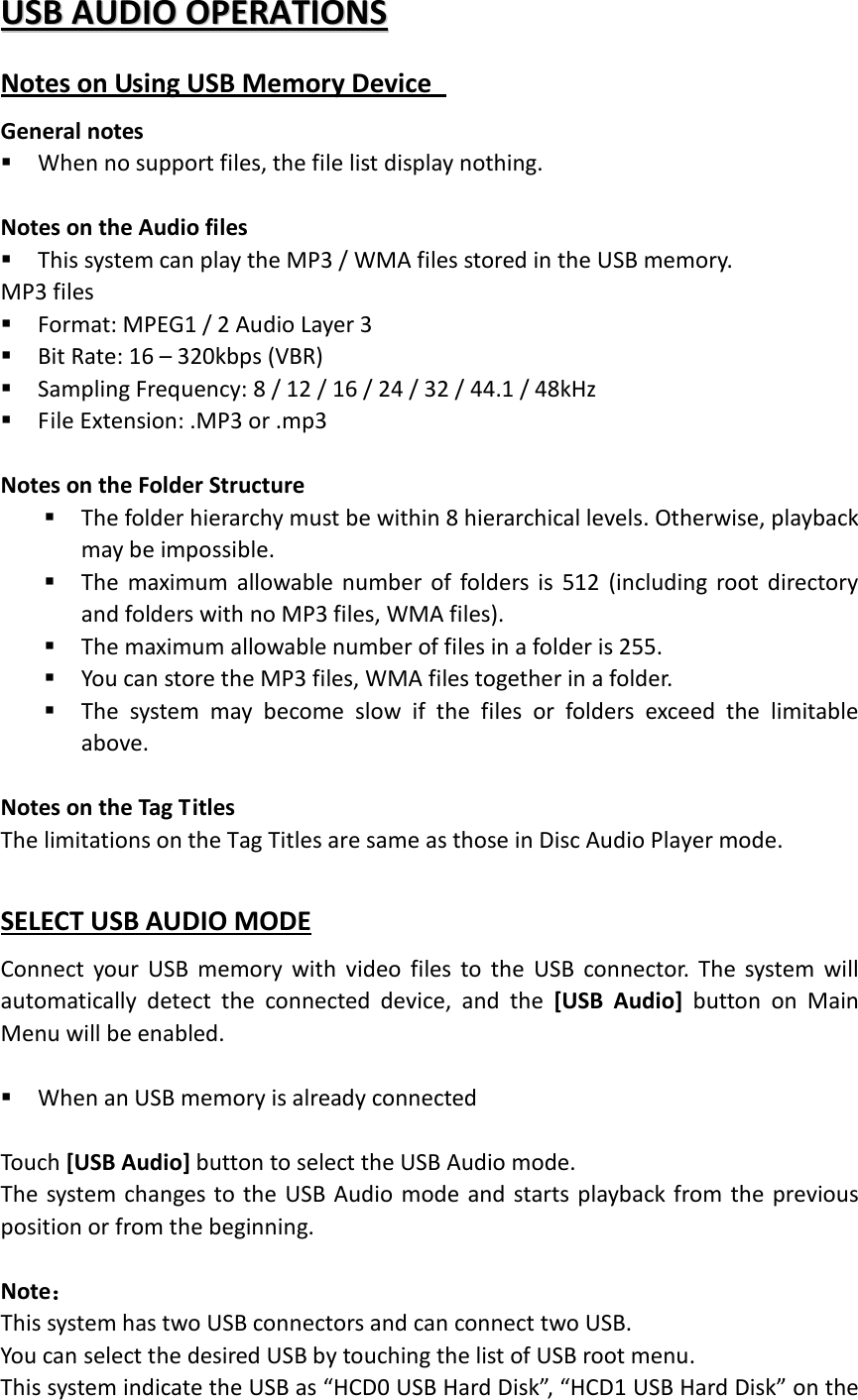 UUSSBB  AAUUDDIIOO  OOPPEERRAATTIIOONNSS Notes on Using USB Memory Device   General notes  When no support files, the file list display nothing.  Notes on the Audio files  This system can play the MP3 / WMA files stored in the USB memory. MP3 files  Format: MPEG1 / 2 Audio Layer 3  Bit Rate: 16 – 320kbps (VBR)  Sampling Frequency: 8 / 12 / 16 / 24 / 32 / 44.1 / 48kHz  File Extension: .MP3 or .mp3  Notes on the Folder Structure  The folder hierarchy must be within 8 hierarchical levels. Otherwise, playback may be impossible.  The maximum allowable number of folders is 512 (including root directory and folders with no MP3 files, WMA files).  The maximum allowable number of files in a folder is 255.  You can store the MP3 files, WMA files together in a folder.  The system may become slow if the files or folders exceed the limitable above.  Notes on the Tag Titles The limitations on the Tag Titles are same as those in Disc Audio Player mode.  SELECT USB AUDIO MODE Connect your USB memory with video files to the USB connector. The system will automatically detect the connected device, and the [USB Audio] button on Main Menu will be enabled.     When an USB memory is already connected    Touch [USB Audio] button to select the USB Audio mode. The system changes to the USB Audio mode and starts playback from the previous position or from the beginning.    Note： This system has two USB connectors and can connect two USB. You can select the desired USB by touching the list of USB root menu. This system indicate the USB as “HCD0 USB Hard Disk”, “HCD1 USB Hard Disk” on the 